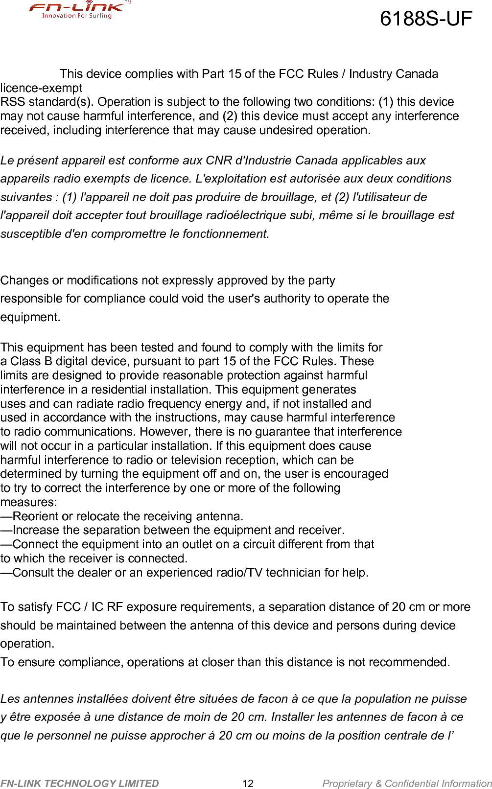 6188S-UFFN-LINK TECHNOLOGY LIMITED Proprietary &amp; Confidential Information12This device complies with Part 15 of the FCC Rules / Industry Canadalicence-exemptRSS standard(s). Operation is subject to the following two conditions: (1) this devicemay not cause harmful interference, and (2) this device must accept any interferencereceived, including interference that may cause undesired operation.Le présent appareil est conforme aux CNR d&apos;Industrie Canada applicables auxappareils radio exempts de licence. L&apos;exploitation est autorisée aux deux conditionssuivantes : (1) l&apos;appareil ne doit pas produire de brouillage, et (2) l&apos;utilisateur del&apos;appareil doit accepter tout brouillage radioélectrique subi, même si le brouillage estsusceptible d&apos;en compromettre le fonctionnement.Changes or modifications not expressly approved by the partyresponsible for compliance could void the user&apos;s authority to operate theequipment.This equipment has been tested and found to comply with the limits fora Class B digital device, pursuant to part 15 of the FCC Rules. Theselimits are designed to provide reasonable protection against harmfulinterference in a residential installation. This equipment generatesuses and can radiate radio frequency energy and, if not installed andused in accordance with the instructions, may cause harmful interferenceto radio communications. However, there is no guarantee that interferencewill not occur in a particular installation. If this equipment does causeharmful interference to radio or television reception, which can bedetermined by turning the equipment off and on, the user is encouragedto try to correct the interference by one or more of the followingmeasures:—Reorient or relocate the receiving antenna.—Increase the separation between the equipment and receiver.—Connect the equipment into an outlet on a circuit different from thatto which the receiver is connected.—Consult the dealer or an experienced radio/TV technician for help.To satisfy FCC / IC RF exposure requirements, a separation distance of 20 cm or moreshould be maintained between the antenna of this device and persons during deviceoperation.To ensure compliance, operations at closer than this distance is not recommended.Les antennes installées doivent être situées de facon à ce que la population ne puissey être exposée à une distance de moin de 20 cm. Installer les antennes de facon à ceque le personnel ne puisse approcher à 20 cm ou moins de la position centrale de l’