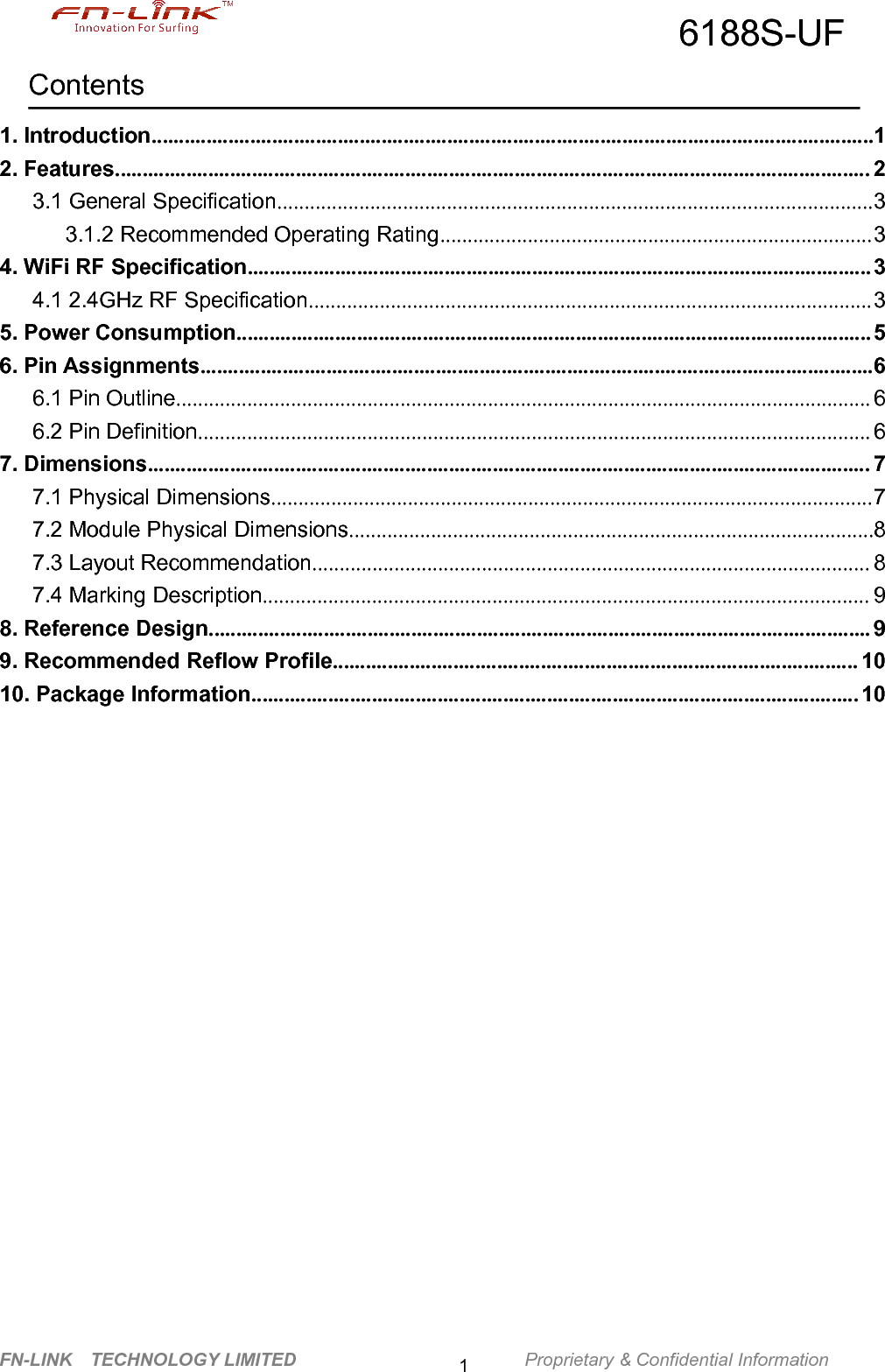 6188S-UFFN-LINK TECHNOLOGY LIMITED Proprietary &amp; Confidential Information1Contents1. Introduction....................................................................................................................................12. Features.......................................................................................................................................... 23.1 General Specification.............................................................................................................33.1.2 Recommended Operating Rating...............................................................................34. WiFi RF Specification.................................................................................................................. 34.1 2.4GHz RF Specification.......................................................................................................35. Power Consumption.................................................................................................................... 56. Pin Assignments...........................................................................................................................66.1 Pin Outline............................................................................................................................... 66.2 Pin Definition........................................................................................................................... 67. Dimensions.................................................................................................................................... 77.1 Physical Dimensions..............................................................................................................77.2 Module Physical Dimensions................................................................................................87.3 Layout Recommendation...................................................................................................... 87.4 Marking Description............................................................................................................... 98. Reference Design......................................................................................................................... 99. Recommended Reflow Profile................................................................................................ 1010. Package Information............................................................................................................... 10
