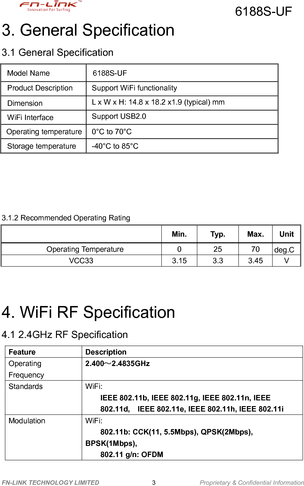 6188S-UFFN-LINK TECHNOLOGY LIMITED Proprietary &amp; Confidential Information33. General Specification3.1 General Specification3.1.2 Recommended Operating RatingMin.Typ.Max.UnitOperating Temperature02570deg.CVCC333.153.33.45V4. WiFi RF Specification4.1 2.4GHz RF SpecificationFeatureDescriptionOperatingFrequency2.400～2.4835GHzStandardsWiFi:IEEE 802.11b, IEEE 802.11g, IEEE 802.11n, IEEE802.11d, IEEE 802.11e, IEEE 802.11h, IEEE 802.11iModulationWiFi:802.11b: CCK(11, 5.5Mbps), QPSK(2Mbps),BPSK(1Mbps),802.11 g/n: OFDMModel Name6188S-UFProduct DescriptionSupport WiFi functionalityDimensionL x W x H: 14.8 x 18.2 x1.9 (typical) mmWiFi InterfaceSupport USB2.0Operating temperature0°C to 70°CStorage temperature-40°C to 85°C