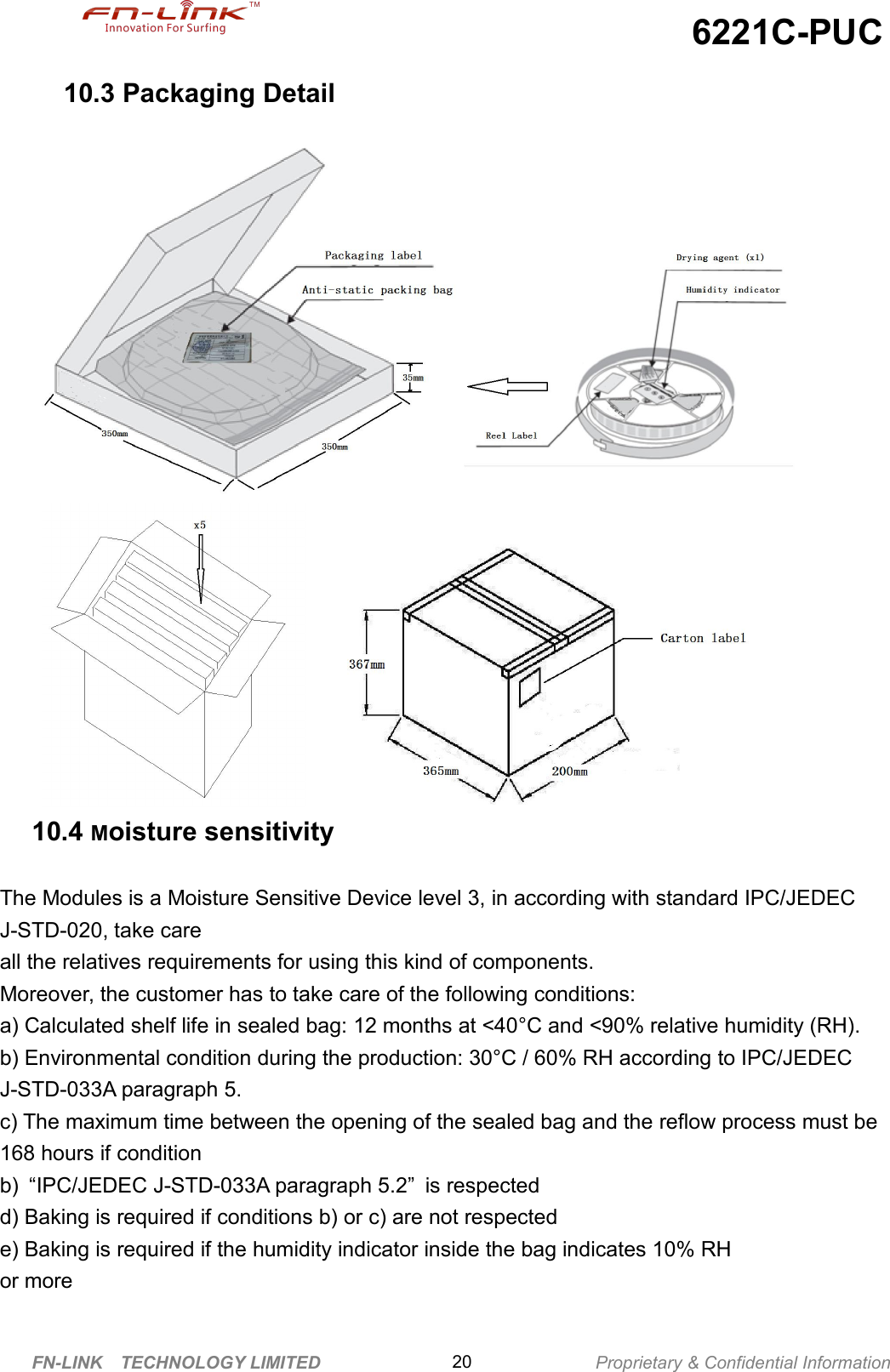 6221C-PUCFN-LINK TECHNOLOGY LIMITED Proprietary &amp; Confidential Information2010.3 Packaging Detail10.4 Moisture sensitivityThe Modules is a Moisture Sensitive Device level 3, in according with standard IPC/JEDECJ-STD-020, take careall the relatives requirements for using this kind of components.Moreover, the customer has to take care of the following conditions:a) Calculated shelf life in sealed bag: 12 months at &lt;40°C and &lt;90% relative humidity (RH).b) Environmental condition during the production: 30°C / 60% RH according to IPC/JEDECJ-STD-033A paragraph 5.c) The maximum time between the opening of the sealed bag and the reflow process must be168 hours if conditionb) “IPC/JEDEC J-STD-033A paragraph 5.2” is respectedd) Baking is required if conditions b) or c) are not respectede) Baking is required if the humidity indicator inside the bag indicates 10% RHor more