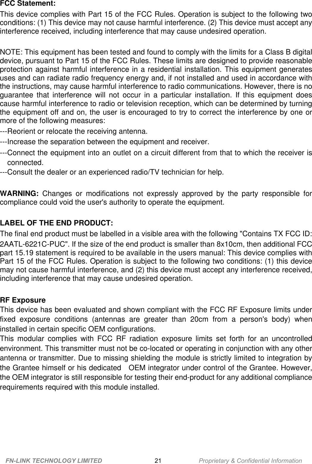 FCC Statement:This device complies with Part 15 of the FCC Rules. Operation is subject to the following twoconditions: (1) This device may not cause harmful interference. (2) This device must accept anyinterference received, including interference that may cause undesired operation.NOTE: This equipment has been tested and found to comply with the limits for a Class B digitaldevice, pursuant to Part 15 of the FCC Rules. These limits are designed to provide reasonableprotection against harmful interference in a residential installation. This equipment generatesuses and can radiate radio frequency energy and, if not installed and used in accordance withthe instructions, may cause harmful interference to radio communications. However, there is noguarantee  that  interference  will  not occur  in  a  particular  installation.  If  this  equipment  doescause harmful interference to radio or television reception, which can be determined by turningthe equipment off and on, the user is encouraged to try to correct the interference by one ormore of the following measures:---Reorient or relocate the receiving antenna.---Increase the separation between the equipment and receiver.---Connect the equipment into an outlet on a circuit different from that to which the receiver isconnected.---Consult the dealer or an experienced radio/TV technician for help.WARNING: Changes  or  modifications  not  expressly  approved  by  the  party  responsible  forcompliance could void the user&apos;s authority to operate the equipment.LABEL OF THE END PRODUCT:The final end product must be labelled in a visible area with the following &quot;Contains TX FCC ID:2AATL-6221C-PUC&quot;. If the size of the end product is smaller than 8x10cm, then additional FCCpart 15.19 statement is required to be available in the users manual: This device complies withPart 15 of the FCC Rules. Operation is subject to the following two conditions: (1) this devicemay not cause harmful interference, and (2) this device must accept any interference received,including interference that may cause undesired operation.RF ExposureThis device has been evaluated and shown compliant with the FCC RF Exposure limits underfixed  exposure  conditions  (antennas  are  greater  than  20cm from  a  person&apos;s  body)  wheninstalled in certain specific OEM configurations.This  modular  complies  with  FCC RF  radiation  exposure  limits set  forth  for  an  uncontrolledenvironment. This transmitter must not be co-located or operating in conjunction with any otherantenna or transmitter. Due to missing shielding the module is strictly limited to integration bythe Grantee himself or his dedicated    OEM integrator under control of the Grantee. However,the OEM integrator is still responsible for testing their end-product for any additional compliancerequirements required with this module installed.FN-LINK TECHNOLOGY LIMITED 21 Proprietary &amp; Confidential Information