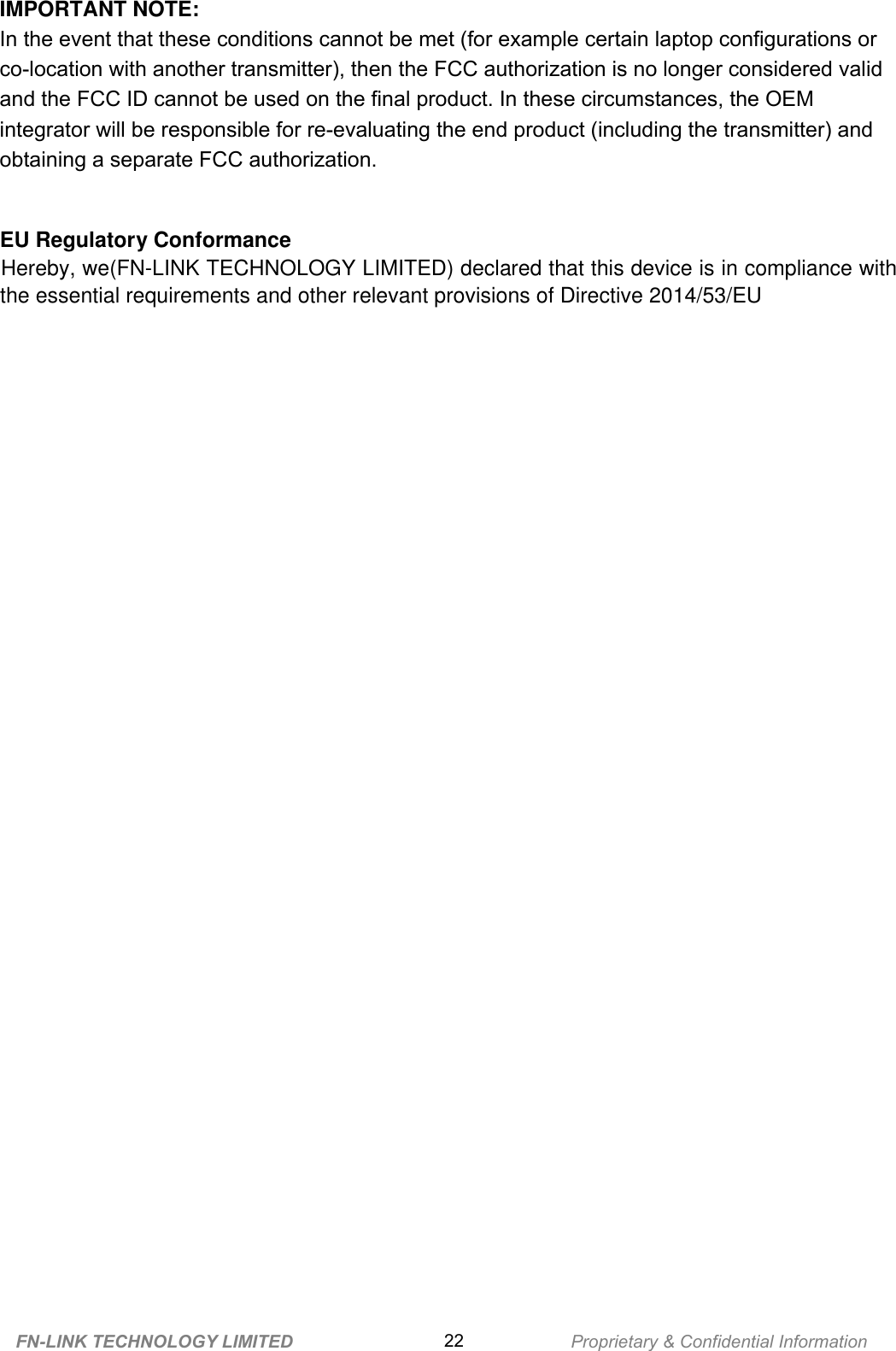       IMPORTANT NOTE: In the event that these conditions cannot be met (for example certain laptop configurations or co-location with another transmitter), then the FCC authorization is no longer considered valid and the FCC ID cannot be used on the final product. In these circumstances, the OEM integrator will be responsible for re-evaluating the end product (including the transmitter) and obtaining a separate FCC authorization. EU Regulatory Conformance Hereby, we(FN-LINK TECHNOLOGY LIMITED) declared that this device is in compliance with the essential requirements and other relevant provisions of Directive 2014/53/EU FN-LINK TECHNOLOGY LIMITED 22 Proprietary &amp; Confidential Information