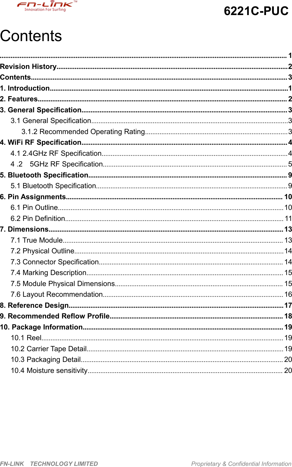 6221C-PUCFN-LINK TECHNOLOGY LIMITED Proprietary &amp; Confidential InformationContents............................................................................................................................................................... 1Revision History................................................................................................................................2Contents.............................................................................................................................................. 31. Introduction....................................................................................................................................12. Features.......................................................................................................................................... 23. General Specification.................................................................................................................. 33.1 General Specification.............................................................................................................33.1.2 Recommended Operating Rating...............................................................................34. WiFi RF Specification.................................................................................................................. 44.1 2.4GHz RF Specification.......................................................................................................44 .2 5GHz RF Specification...................................................................................................... 55. Bluetooth Specification.............................................................................................................. 95.1 Bluetooth Specification..........................................................................................................96. Pin Assignments........................................................................................................................ 106.1 Pin Outline.............................................................................................................................106.2 Pin Definition......................................................................................................................... 117. Dimensions.................................................................................................................................. 137.1 True Module.......................................................................................................................... 137.2 Physical Outline....................................................................................................................147.3 Connector Specification...................................................................................................... 147.4 Marking Description............................................................................................................. 157.5 Module Physical Dimensions............................................................................................. 157.6 Layout Recommendation.................................................................................................... 168. Reference Design.......................................................................................................................179. Recommended Reflow Profile................................................................................................ 1810. Package Information............................................................................................................... 1910.1 Reel...................................................................................................................................... 1910.2 Carrier Tape Detail.............................................................................................................1910.3 Packaging Detail................................................................................................................ 2010.4 Moisture sensitivity............................................................................................................ 20