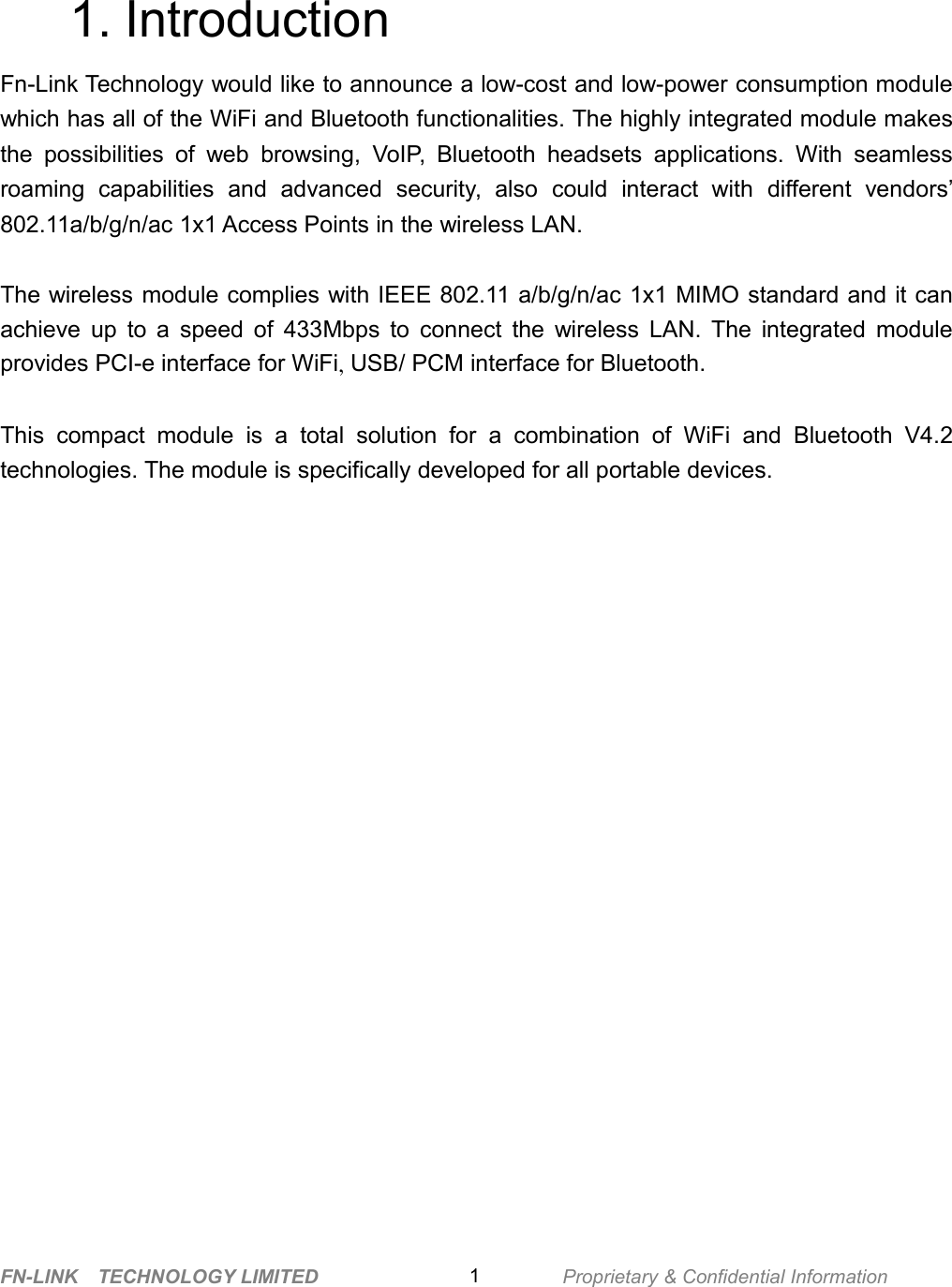 FN-LINK TECHNOLOGY LIMITED Proprietary &amp; Confidential Information11. IntroductionFn-Link Technology would like to announce a low-cost and low-power consumption modulewhich has all of the WiFi and Bluetooth functionalities. The highly integrated module makesthe possibilities of web browsing, VoIP, Bluetooth headsets applications. With seamlessroaming capabilities and advanced security, also could interact with different vendors’802.11a/b/g/n/ac 1x1 Access Points in the wireless LAN.The wireless module complies with IEEE 802.11 a/b/g/n/ac 1x1 MIMO standard and it canachieve up to a speed of 433Mbps to connect the wireless LAN. The integrated moduleprovides PCI-e interface for WiFi,USB/ PCM interface for Bluetooth.This compact module is a total solution for a combination of WiFi and Bluetooth V4.2technologies. The module is specifically developed for all portable devices.