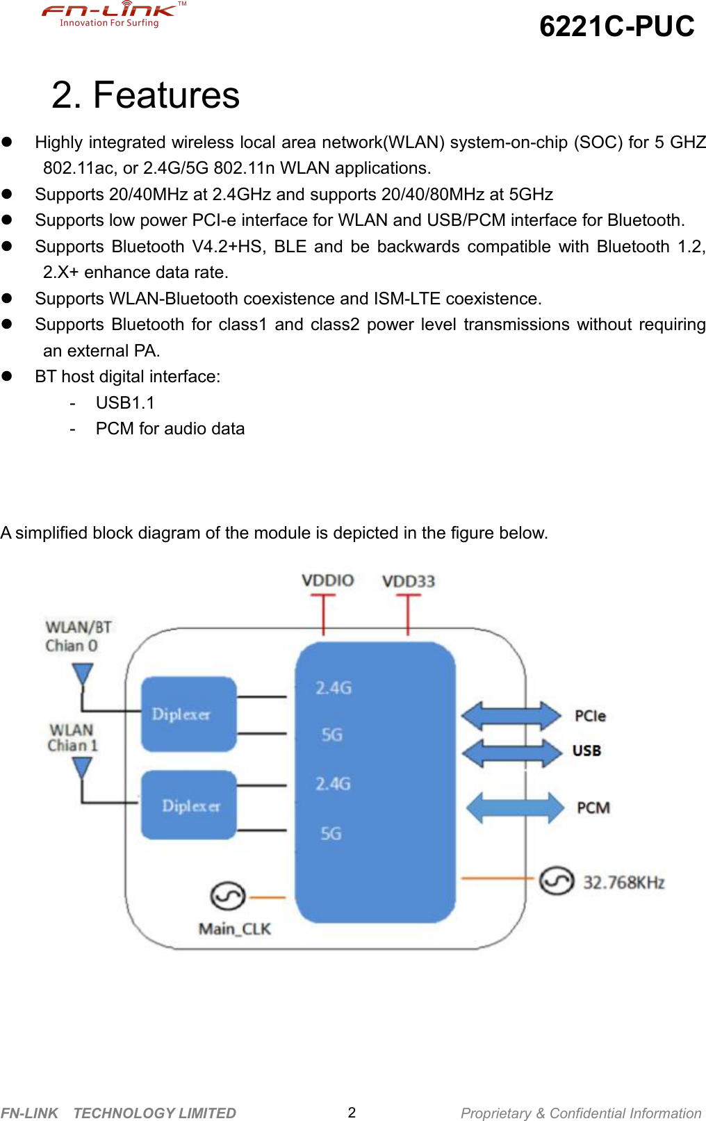 6221C-PUCFN-LINK TECHNOLOGY LIMITED Proprietary &amp; Confidential Information22. FeaturesHighly integrated wireless local area network(WLAN) system-on-chip (SOC) for 5 GHZ802.11ac, or 2.4G/5G 802.11n WLAN applications.Supports 20/40MHz at 2.4GHz and supports 20/40/80MHz at 5GHzSupports low power PCI-e interface for WLAN and USB/PCM interface for Bluetooth.Supports Bluetooth V4.2+HS, BLE and be backwards compatible with Bluetooth 1.2,2.X+ enhance data rate.Supports WLAN-Bluetooth coexistence and ISM-LTE coexistence.Supports Bluetooth for class1 and class2 power level transmissions without requiringan external PA.BT host digital interface:- USB1.1- PCM for audio dataA simplified block diagram of the module is depicted in the figure below.