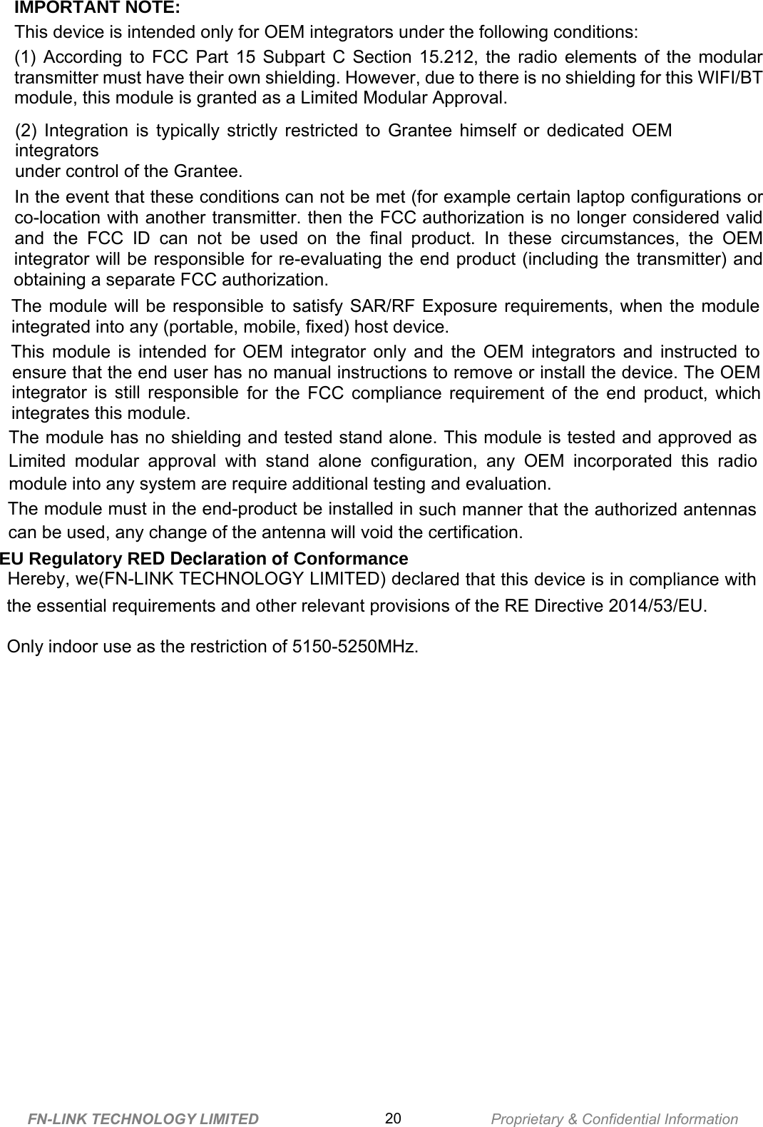              IMPORTANT NOTE:This device is intended only for OEM integrators under the following conditions:(1) According to FCC Part 15 Subpart C Section 15.212, the radio elements of the modulartransmitter must have their own shielding. However, due to there is no shielding for this WIFI/BTmodule, this module is granted as a Limited Modular Approval.(2) Integration is typically strictly restricted to Grantee himself or dedicated OEMintegratorsunder control of the Grantee.In the event that these conditions can not be met (for example certain laptop configurations orco-location with another transmitter. then the FCC authorization is no longer considered validand the FCC ID can not be used on the final product. In these circumstances, the OEMintegrator will be responsible for re-evaluating the end product (including the transmitter) andobtaining a separate FCC authorization.The module will be responsible to satisfy SAR/RF Exposure requirements, when the moduleintegrated into any (portable, mobile, fixed) host device.This module is intended for OEM integrator only and the OEM integrators and instructed toensure that the end user has no manual instructions to remove or install the device. The OEMintegrator is still responsible for the FCC compliance requirement of the end product, whichintegrates this module.The module has no shielding and tested stand alone. This module is tested and approved asLimited modular approval with stand alone configuration, any OEM incorporated this radiomodule into any system are require additional testing and evaluation.The module must in the end-product be installed in such manner that the authorized antennascan be used, any change of the antenna will void the certification.  EU Regulatory RED Declaration of Conformance Hereby, we(FN-LINK TECHNOLOGY LIMITED) declared that this device is in co mpliance with  the essential requirements and other relevant provisions of the RE Directive 2014/53/EU.Only indoor use as the restriction of 5150-5250MHz.FN-LINK TECHNOLOGY LIMITED 20 Proprietary &amp; Confidential Information