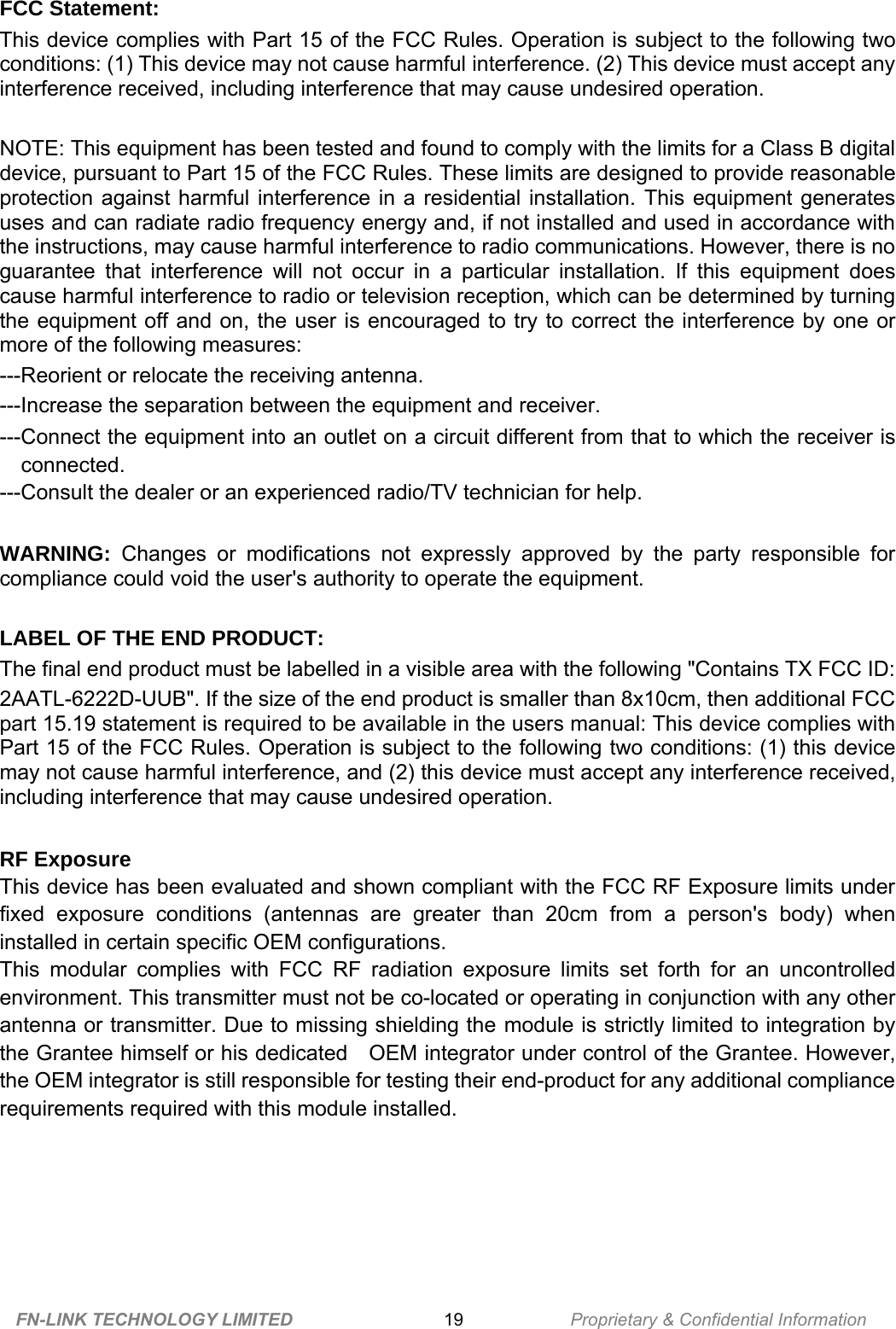     FCC Statement:This device complies with Part 15 of the FCC Rules. Operation is subject to the following two conditions: (1) This device may not cause harmful interference. (2) This device must accept any interference received, including interference that may cause undesired operation.NOTE: This equipment has been tested and found to comply with the limits for a Class B digital device, pursuant to Part 15 of the FCC Rules. These limits are designed to provide reasonable protection  against  harmful  interference  in  a  residential  installation.  This  equipment  generates uses and can radiate radio frequency energy and, if not installed and used in accordance with the instructions, may cause harmful interference to radio communications. However, there is no guarantee  that  interference  will  not occur  in  a  particular  installation.  If  this  equipment  does cause harmful interference to radio or television reception, which can be determined by turning the  equipment  off  and  on,  the  user is  encouraged  to  try  to  correct the  interference  by  one  ormore of the following measures:---Reorient or relocate the receiving antenna.---Increase the separation between the equipment and receiver.---Connect the equipment into an outlet on a circuit different from that to which the receiver isconnected.---Consult the dealer or an experienced radio/TV technician for help.WARNING: Changes  or  modifications  not  expressly  approved  by  the  party  responsible  for compliance could void the user&apos;s authority to operate the equipment.LABEL OF THE END PRODUCT:The final end product must be labelled in a visible area with the following &quot;Contains TX FCC ID:2AATL-6222D-UUB&quot;. If the size of the end product is smaller than 8x10cm, then additional FCC part 15.19 statement is required to be available in the users manual: This device complies with Part 15 of the FCC Rules. Operation is subject to the following two conditions: (1) this device may not cause harmful interference, and (2) this device must accept any interference received, including interference that may cause undesired operation.RF ExposureThis device has been evaluated and shown compliant with the FCC RF Exposure limits under fixed  exposure  conditions  (antennas  are  greater  than  20cm from  a  person&apos;s  body)  when installed in certain specific OEM configurations.This  modular  complies  with  FCC RF  radiation  exposure  limits set  forth  for  an  uncontrolled environment. This transmitter must not be co-located or operating in conjunction with any other antenna or transmitter. Due to missing shielding the module is strictly limited to integration by the Grantee himself or his dedicated    OEM integrator under control of the Grantee. However, the OEM integrator is still responsible for testing their end-product for any additional compliance requirements required with this module installed.   FN-LINK TECHNOLOGY LIMITED 19 Proprietary &amp; Confidential Information