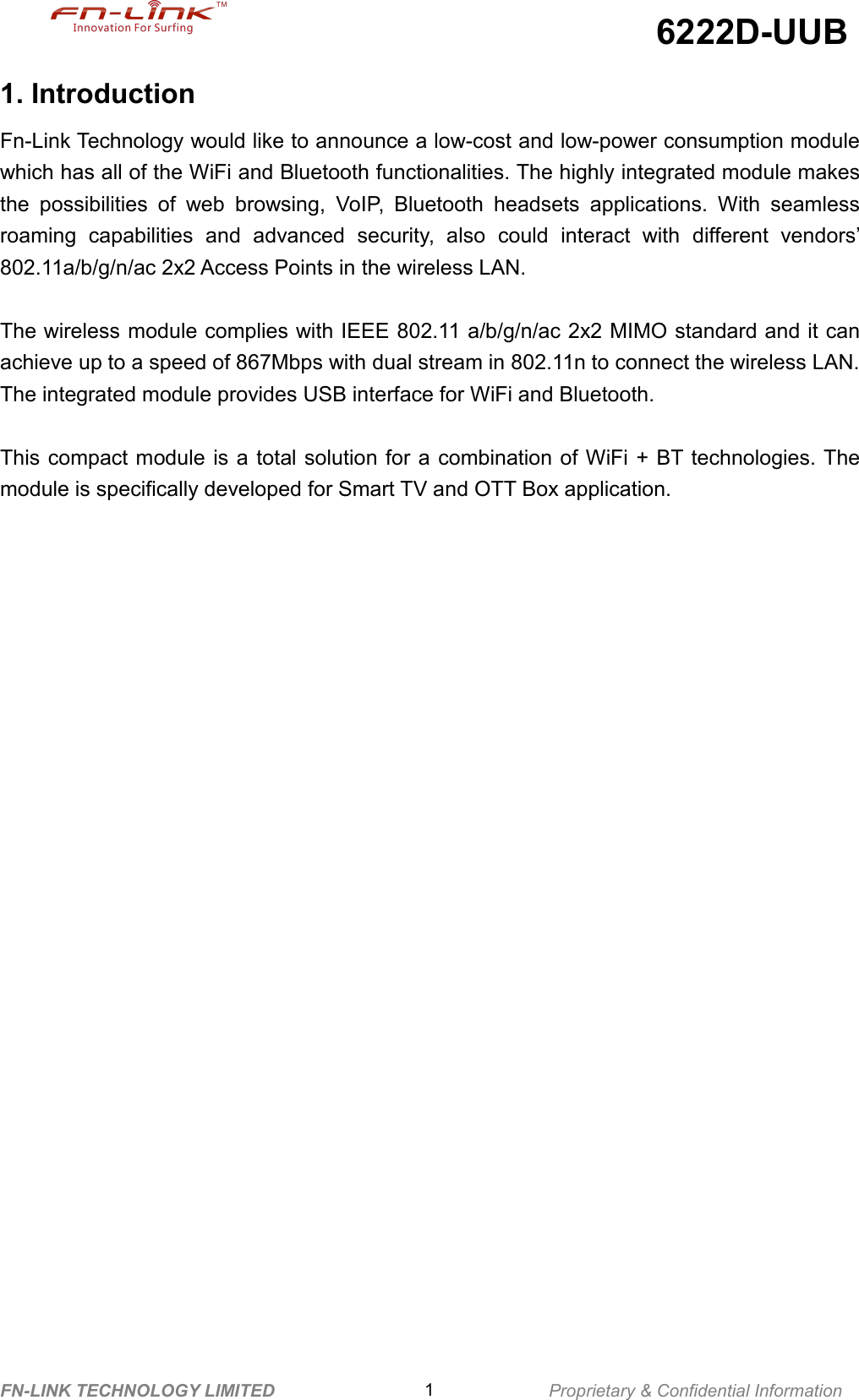 6222D-UUBFN-LINK TECHNOLOGY LIMITED 1Proprietary &amp; Confidential Information1. IntroductionFn-Link Technology would like to announce a low-cost and low-power consumption modulewhich has all of the WiFi and Bluetooth functionalities. The highly integrated module makesthe possibilities of web browsing, VoIP, Bluetooth headsets applications. With seamlessroaming capabilities and advanced security, also could interact with different vendors’802.11a/b/g/n/ac 2x2 Access Points in the wireless LAN.The wireless module complies with IEEE 802.11 a/b/g/n/ac 2x2 MIMO standard and it canachieve up to a speed of 867Mbps with dual stream in 802.11n to connect the wireless LAN.The integrated module provides USB interface for WiFi and Bluetooth.This compact module is a total solution for a combination of WiFi + BT technologies. Themodule is specifically developed for Smart TV and OTT Box application.