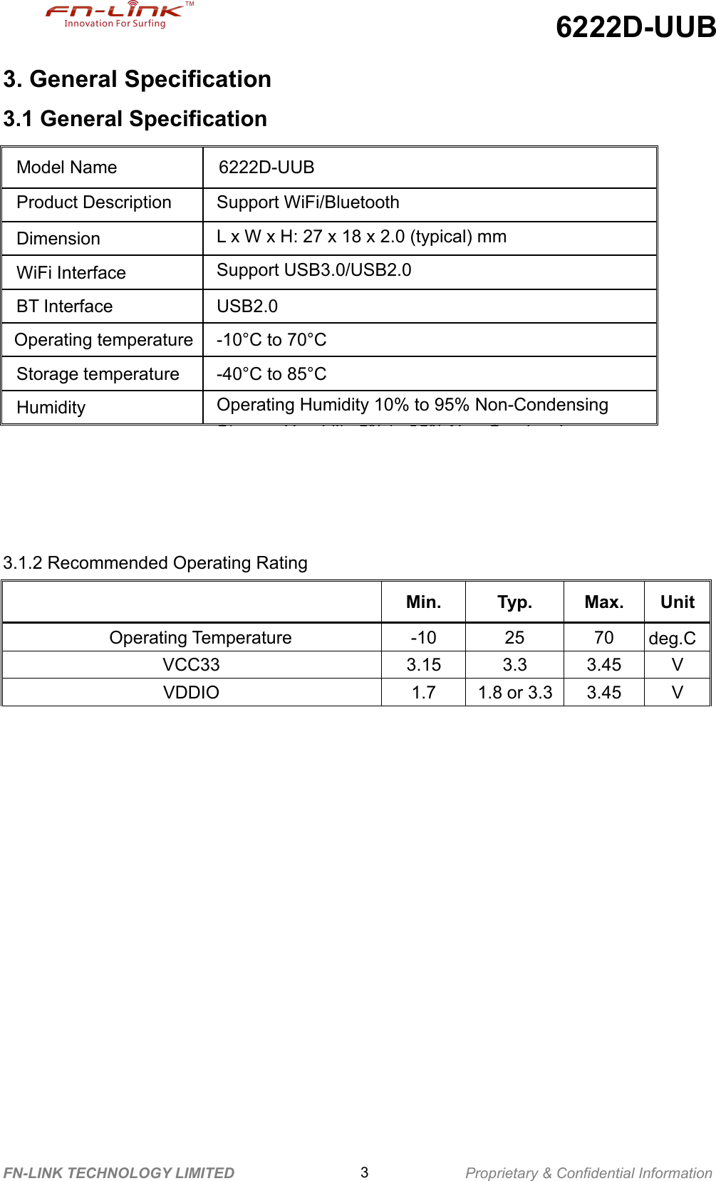 6222D-UUBFN-LINK TECHNOLOGY LIMITED 3Proprietary &amp; Confidential Information3. General Specification3.1 General Specification3.1.2 Recommended Operating RatingMin.Typ.Max.UnitOperating Temperature-102570deg.CVCC333.153.33.45VVDDIO1.71.8 or 3.33.45VModel Name6222D-UUBProduct DescriptionSupport WiFi/BluetoothDimensionL x W x H: 27 x 18 x 2.0 (typical) mmWiFi InterfaceSupport USB3.0/USB2.0BT InterfaceUSB2.0Operating temperature-10°C to 70°CStorage temperature-40°C to 85°CHumidityOperating Humidity 10% to 95% Non-CondensingStorage Humidity 5% to 95% Non-Condensing