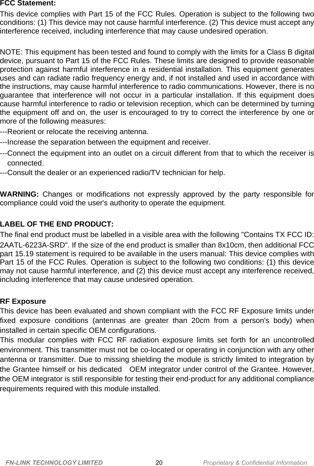 FCC Statement: This device complies with Part 15 of the FCC Rules. Operation is subject to the following two conditions: (1) This device may not cause harmful interference. (2) This device must accept any interference received, including interference that may cause undesired operation.    NOTE: This equipment has been tested and found to comply with the limits for a Class B digital device, pursuant to Part 15 of the FCC Rules. These limits are designed to provide reasonable protection against harmful interference in a residential installation. This equipment generates uses and can radiate radio frequency energy and, if not installed and used in accordance with the instructions, may cause harmful interference to radio communications. However, there is no guarantee that interference will not occur in a particular installation. If this equipment does cause harmful interference to radio or television reception, which can be determined by turning the equipment off and on, the user is encouraged to try to correct the interference by one or more of the following measures:   ---Reorient or relocate the receiving antenna. ---Increase the separation between the equipment and receiver.     ---Connect the equipment into an outlet on a circuit different from that to which the receiver is connected. ---Consult the dealer or an experienced radio/TV technician for help.  WARNING: Changes or modifications not expressly approved by the party responsible for compliance could void the user&apos;s authority to operate the equipment.    LABEL OF THE END PRODUCT: The final end product must be labelled in a visible area with the following &quot;Contains TX FCC ID: 2AATL-6223A-SRD&quot;. If the size of the end product is smaller than 8x10cm, then additional FCC part 15.19 statement is required to be available in the users manual: This device complies with Part 15 of the FCC Rules. Operation is subject to the following two conditions: (1) this device may not cause harmful interference, and (2) this device must accept any interference received, including interference that may cause undesired operation.  RF Exposure This device has been evaluated and shown compliant with the FCC RF Exposure limits under fixed exposure conditions (antennas are greater than 20cm from a person&apos;s body) when installed in certain specific OEM configurations. This modular complies with FCC RF radiation exposure limits set forth for an uncontrolled environment. This transmitter must not be co-located or operating in conjunction with any other antenna or transmitter. Due to missing shielding the module is strictly limited to integration by the Grantee himself or his dedicated   OEM integrator under control of the Grantee. However, the OEM integrator is still responsible for testing their end-product for any additional compliance requirements required with this module installed.    FN-LINK TECHNOLOGY LIMITED 20 Proprietary &amp; Confidential Information