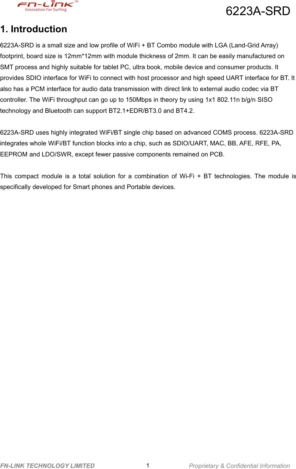 6223A-SRDFN-LINK TECHNOLOGY LIMITED 1Proprietary &amp; Confidential Information1. Introduction6223A-SRD is a small size and low profile of WiFi + BT Combo module with LGA (Land-Grid Array)footprint, board size is 12mm*12mm with module thickness of 2mm. It can be easily manufactured onSMT process and highly suitable for tablet PC, ultra book, mobile device and consumer products. Itprovides SDIO interface for WiFi to connect with host processor and high speed UART interface for BT. Italso has a PCM interface for audio data transmission with direct link to external audio codec via BTcontroller. The WiFi throughput can go up to 150Mbps in theory by using 1x1 802.11n b/g/n SISOtechnology and Bluetooth can support BT2.1+EDR/BT3.0 and BT4.2.6223A-SRD uses highly integrated WiFi/BT single chip based on advanced COMS process. 6223A-SRDintegrates whole WiFi/BT function blocks into a chip, such as SDIO/UART, MAC, BB, AFE, RFE, PA,EEPROM and LDO/SWR, except fewer passive components remained on PCB.This compact module is a total solution for a combination of Wi-Fi + BT technologies. The module isspecifically developed for Smart phones and Portable devices.