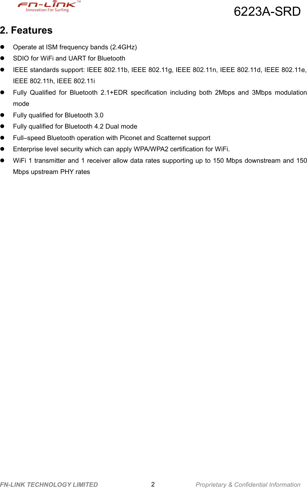 6223A-SRDFN-LINK TECHNOLOGY LIMITED 2Proprietary &amp; Confidential Information2. FeaturesOperate at ISM frequency bands (2.4GHz)SDIO for WiFi and UART for BluetoothIEEE standards support: IEEE 802.11b, IEEE 802.11g, IEEE 802.11n, IEEE 802.11d, IEEE 802.11e,IEEE 802.11h, IEEE 802.11iFully Qualified for Bluetooth 2.1+EDR specification including both 2Mbps and 3Mbps modulationmodeFully qualified for Bluetooth 3.0Fully qualified for Bluetooth 4.2 Dual modeFull–speed Bluetooth operation with Piconet and Scatternet supportEnterprise level security which can apply WPA/WPA2 certification for WiFi.WiFi 1 transmitter and 1 receiver allow data rates supporting up to 150 Mbps downstream and 150Mbps upstream PHY rates
