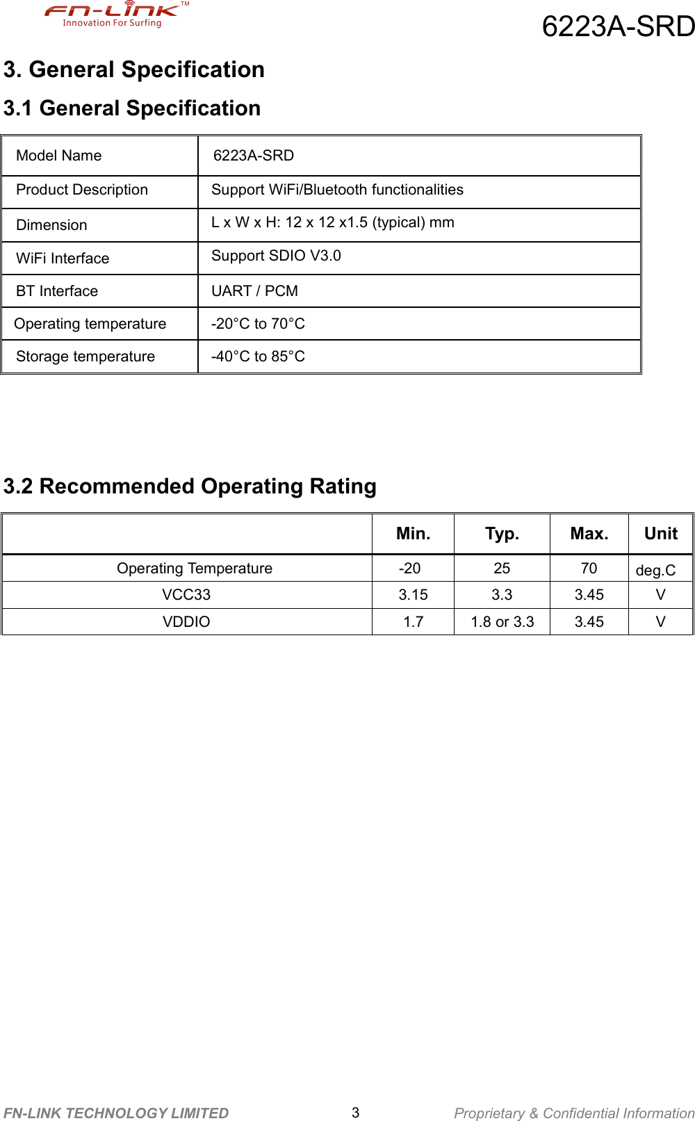 6223A-SRDFN-LINK TECHNOLOGY LIMITED 3Proprietary &amp; Confidential Information3. General Specification3.1 General Specification3.2 Recommended Operating RatingMin. Typ. Max. UnitOperating Temperature -20 25 70 deg.CVCC33 3.15 3.3 3.45 VVDDIO 1.7 1.8 or 3.3 3.45 VModel Name 6223A-SRDProduct Description Support WiFi/Bluetooth functionalitiesDimension L x W x H: 12 x 12 x1.5 (typical) mmWiFi Interface Support SDIO V3.0BT Interface UART / PCMOperating temperature -20°C to 70°CStorage temperature -40°C to 85°C