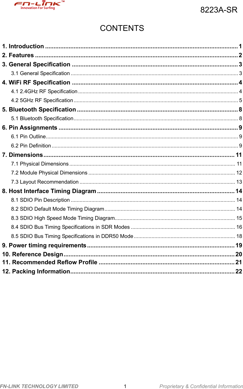                                          8223A-SR FN-LINK TECHNOLOGY LIMITED                  1             Proprietary &amp; Confidential Information   CONTENTS 1. Introduction ................................................................................................................... 1 2. Features ......................................................................................................................... 2 3. General Specification ................................................................................................... 3 3.1 General Specification .................................................................................................................. 3 4. WiFi RF Specification ................................................................................................... 4 4.1 2.4GHz RF Specification ............................................................................................................. 4 4.2 5GHz RF Specification ................................................................................................................ 5 5. Bluetooth Specification ................................................................................................ 8 5.1 Bluetooth Specification................................................................................................................ 8 6. Pin Assignments ........................................................................................................... 9 6.1 Pin Outline................................................................................................................................... 9 6.2 Pin Definition ............................................................................................................................... 9 7. Dimensions.................................................................................................................. 11 7.1 Physical Dimensions ................................................................................................................. 11 7.2 Module Physical Dimensions .................................................................................................... 12 7.3 Layout Recommendation .......................................................................................................... 13 8. Host Interface Timing Diagram .................................................................................. 14 8.1 SDIO Pin Description ................................................................................................................ 14 8.2 SDIO Default Mode Timing Diagram......................................................................................... 14 8.3 SDIO High Speed Mode Timing Diagram.................................................................................. 15 8.4 SDIO Bus Timing Specifications in SDR Modes ....................................................................... 16 8.5 SDIO Bus Timing Specifications in DDR50 Mode ..................................................................... 18 9. Power timing requirements........................................................................................ 19 10. Reference Design...................................................................................................... 20 11. Recommended Reflow Profile ................................................................................. 21 12. Packing Information.................................................................................................. 22  