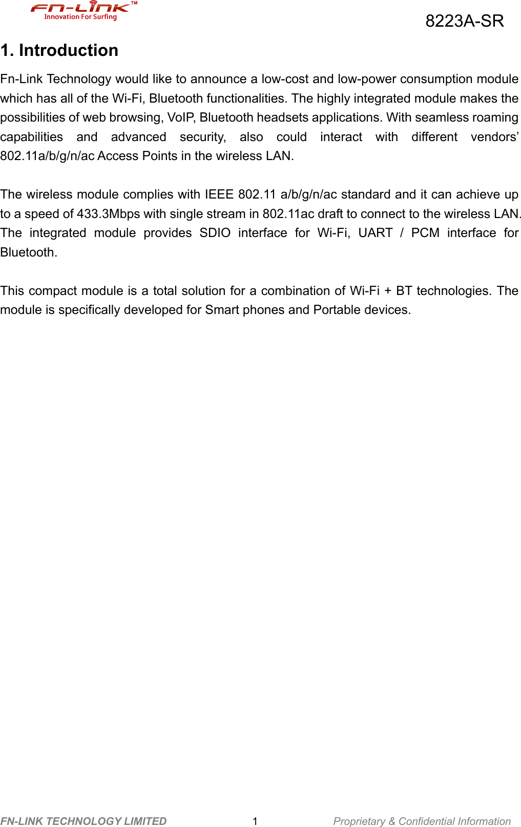                                          8223A-SR FN-LINK TECHNOLOGY LIMITED                1              Proprietary &amp; Confidential Information 1. Introduction Fn-Link Technology would like to announce a low-cost and low-power consumption module which has all of the Wi-Fi, Bluetooth functionalities. The highly integrated module makes the possibilities of web browsing, VoIP, Bluetooth headsets applications. With seamless roaming capabilities and advanced security, also could interact with different vendors’ 802.11a/b/g/n/ac Access Points in the wireless LAN.  The wireless module complies with IEEE 802.11 a/b/g/n/ac standard and it can achieve up to a speed of 433.3Mbps with single stream in 802.11ac draft to connect to the wireless LAN. The integrated module provides SDIO interface for Wi-Fi, UART / PCM interface for Bluetooth.  This compact module is a total solution for a combination of Wi-Fi + BT technologies. The module is specifically developed for Smart phones and Portable devices.                