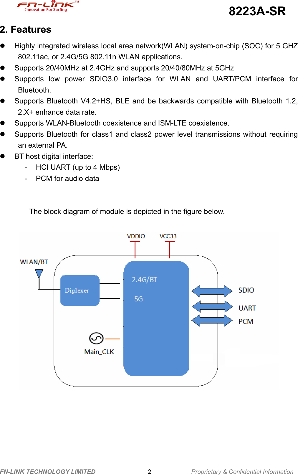                                             8223A-SR FN-LINK TECHNOLOGY LIMITED                 2             Proprietary &amp; Confidential Information 2. Features z Highly integrated wireless local area network(WLAN) system-on-chip (SOC) for 5 GHZ 802.11ac, or 2.4G/5G 802.11n WLAN applications. z  Supports 20/40MHz at 2.4GHz and supports 20/40/80MHz at 5GHz z  Supports low power SDIO3.0 interface for WLAN and UART/PCM interface for Bluetooth. z  Supports Bluetooth V4.2+HS, BLE and be backwards compatible with Bluetooth 1.2, 2.X+ enhance data rate. z  Supports WLAN-Bluetooth coexistence and ISM-LTE coexistence. z  Supports Bluetooth for class1 and class2 power level transmissions without requiring an external PA. z  BT host digital interface: -  HCI UART (up to 4 Mbps) -  PCM for audio data   The block diagram of module is depicted in the figure below.             