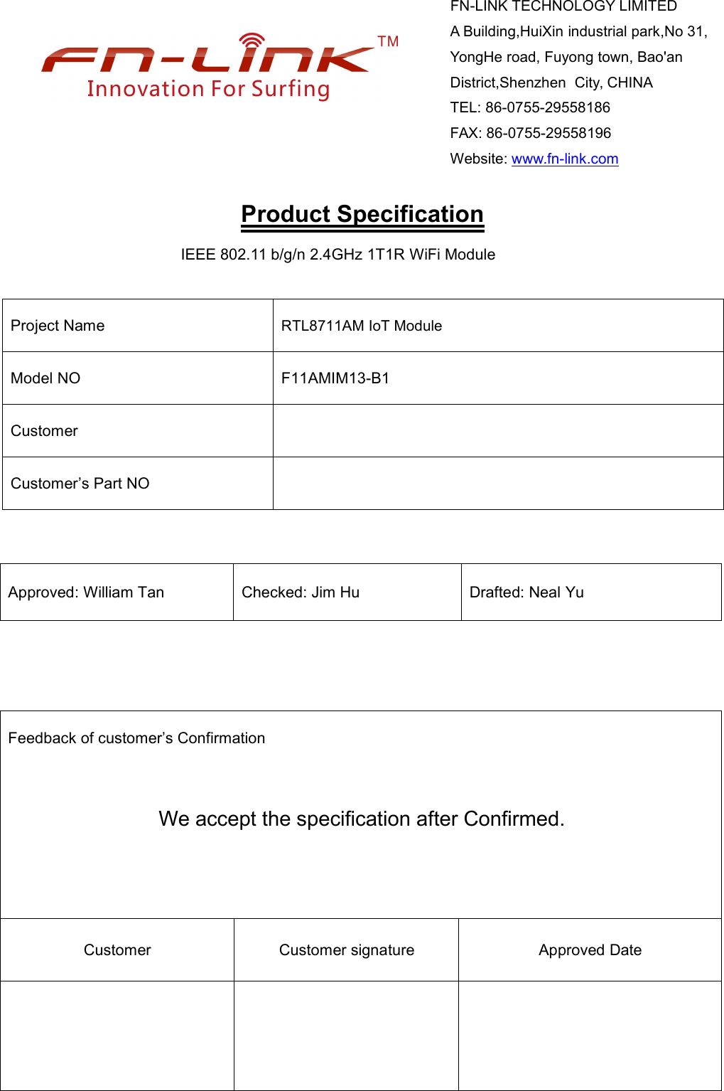 Product SpecificationIEEE 802.11 b/g/n 2.4GHz 1T1R WiFi ModuleProject Name RTL8711AM IoT ModuleModel NO F11AMIM13-B1CustomerCustomer’s Part NOApproved: William Tan Checked: Jim Hu Drafted: Neal YuFeedback of customer’s ConfirmationWe accept the specification after Confirmed.Customer Customer signature Approved DateFN-LINK TECHNOLOGY LIMITEDA Building,HuiXin industrial park,No 31,YongHe road, Fuyong town, Bao&apos;anDistrict,Shenzhen City, CHINATEL: 86-0755-29558186FAX: 86-0755-29558196Website: www.fn-link.com