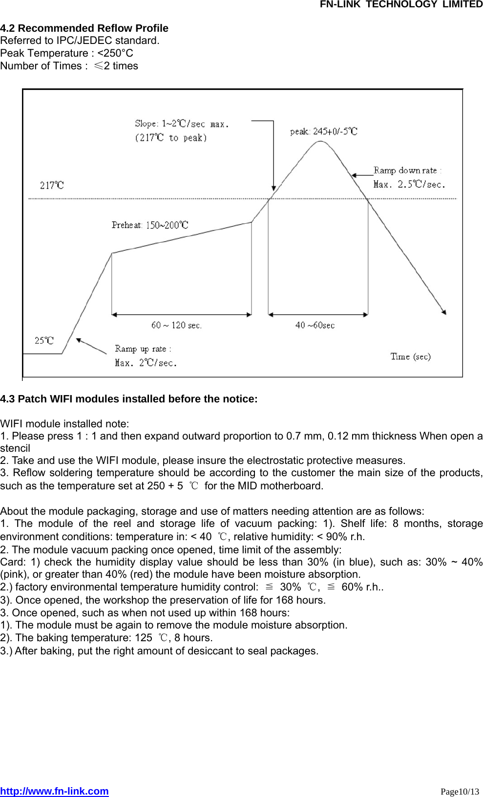               FN-LINK TECHNOLOGY LIMITED http://www.fn-link.com                                                                 Page10/13  4.2 Recommended Reflow Profile Referred to IPC/JEDEC standard. Peak Temperature : &lt;250°C Number of Times :  ≤2 times    4.3 Patch WIFI modules installed before the notice:  WIFI module installed note: 1. Please press 1 : 1 and then expand outward proportion to 0.7 mm, 0.12 mm thickness When open a stencil 2. Take and use the WIFI module, please insure the electrostatic protective measures. 3. Reflow soldering temperature should be according to the customer the main size of the products, such as the temperature set at 250 + 5  ℃  for the MID motherboard.  About the module packaging, storage and use of matters needing attention are as follows: 1. The module of the reel and storage life of vacuum packing: 1). Shelf life: 8 months, storage environment conditions: temperature in: &lt; 40  ℃, relative humidity: &lt; 90% r.h. 2. The module vacuum packing once opened, time limit of the assembly: Card: 1) check the humidity display value should be less than 30% (in blue), such as: 30% ~ 40% (pink), or greater than 40% (red) the module have been moisture absorption. 2.) factory environmental temperature humidity control:  ≦ 30% ℃,  ≦ 60% r.h.. 3). Once opened, the workshop the preservation of life for 168 hours. 3. Once opened, such as when not used up within 168 hours: 1). The module must be again to remove the module moisture absorption. 2). The baking temperature: 125  ℃, 8 hours. 3.) After baking, put the right amount of desiccant to seal packages.           