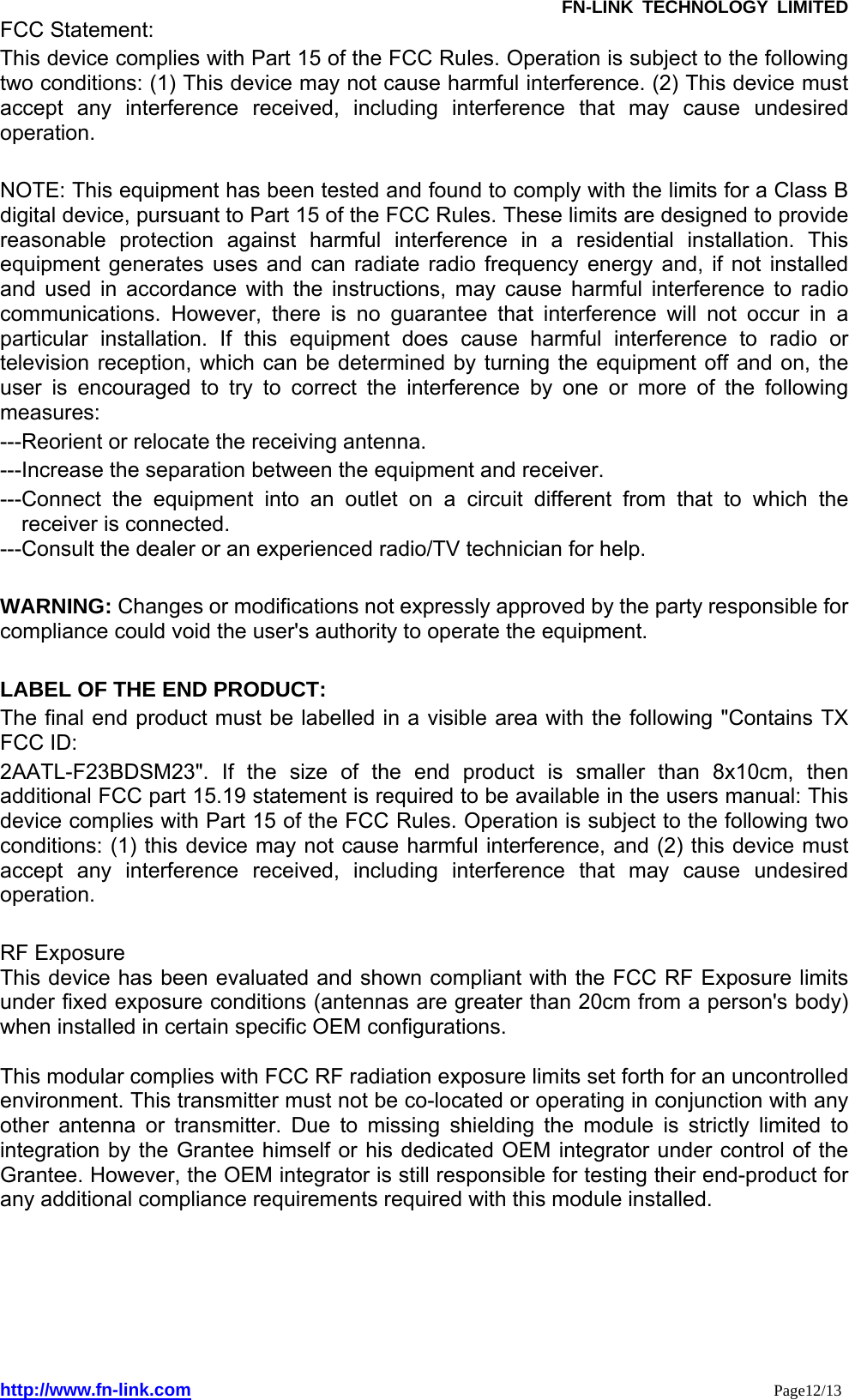               FN-LINK TECHNOLOGY LIMITED http://www.fn-link.com                                                                 Page12/13 FCC Statement: This device complies with Part 15 of the FCC Rules. Operation is subject to the following two conditions: (1) This device may not cause harmful interference. (2) This device must accept any interference received, including interference that may cause undesired operation.   NOTE: This equipment has been tested and found to comply with the limits for a Class B digital device, pursuant to Part 15 of the FCC Rules. These limits are designed to provide reasonable protection against harmful interference in a residential installation. This equipment generates uses and can radiate radio frequency energy and, if not installed and used in accordance with the instructions, may cause harmful interference to radio communications. However, there is no guarantee that interference will not occur in a particular installation. If this equipment does cause harmful interference to radio or television reception, which can be determined by turning the equipment off and on, the user is encouraged to try to correct the interference by one or more of the following measures:  ---Reorient or relocate the receiving antenna. ---Increase the separation between the equipment and receiver.     ---Connect the equipment into an outlet on a circuit different from that to which the receiver is connected. ---Consult the dealer or an experienced radio/TV technician for help.  WARNING: Changes or modifications not expressly approved by the party responsible for compliance could void the user&apos;s authority to operate the equipment.    LABEL OF THE END PRODUCT: The final end product must be labelled in a visible area with the following &quot;Contains TX FCC ID: 2AATL-F23BDSM23&quot;. If the size of the end product is smaller than 8x10cm, then additional FCC part 15.19 statement is required to be available in the users manual: This device complies with Part 15 of the FCC Rules. Operation is subject to the following two conditions: (1) this device may not cause harmful interference, and (2) this device must accept any interference received, including interference that may cause undesired operation.  RF Exposure This device has been evaluated and shown compliant with the FCC RF Exposure limits under fixed exposure conditions (antennas are greater than 20cm from a person&apos;s body) when installed in certain specific OEM configurations.  This modular complies with FCC RF radiation exposure limits set forth for an uncontrolled environment. This transmitter must not be co-located or operating in conjunction with any other antenna or transmitter. Due to missing shielding the module is strictly limited to integration by the Grantee himself or his dedicated OEM integrator under control of the Grantee. However, the OEM integrator is still responsible for testing their end-product for any additional compliance requirements required with this module installed.      