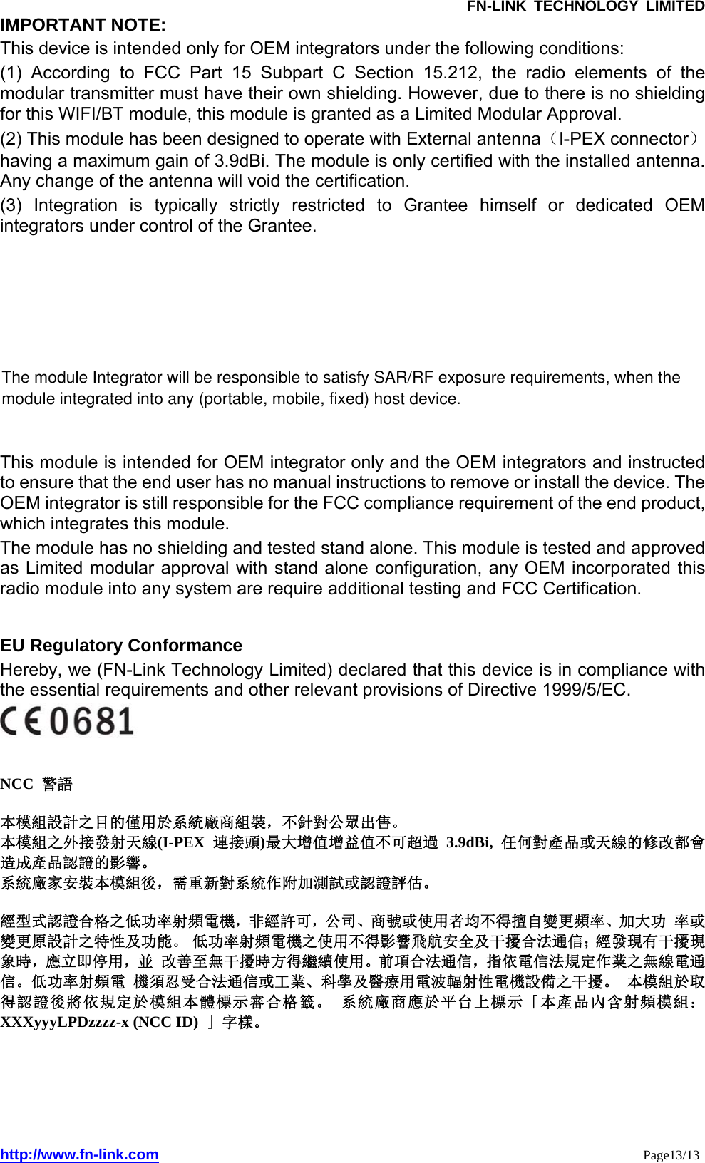               FN-LINK TECHNOLOGY LIMITED http://www.fn-link.com                                                                 Page13/13 IMPORTANT NOTE:   This device is intended only for OEM integrators under the following conditions: (1) According to FCC Part 15 Subpart C Section 15.212, the radio elements of the modular transmitter must have their own shielding. However, due to there is no shielding for this WIFI/BT module, this module is granted as a Limited Modular Approval. (2) This module has been designed to operate with External antenna（I-PEX connector） having a maximum gain of 3.9dBi. The module is only certified with the installed antenna. Any change of the antenna will void the certification. (3) Integration is typically strictly restricted to Grantee himself or dedicated OEM integrators under control of the Grantee. This module is intended for OEM integrator only and the OEM integrators and instructed to ensure that the end user has no manual instructions to remove or install the device. The OEM integrator is still responsible for the FCC compliance requirement of the end product, which integrates this module. The module has no shielding and tested stand alone. This module is tested and approved as Limited modular approval with stand alone configuration, any OEM incorporated this radio module into any system are require additional testing and FCC Certification.   EU Regulatory Conformance   Hereby, we (FN-Link Technology Limited) declared that this device is in compliance with the essential requirements and other relevant provisions of Directive 1999/5/EC.    NCC  警語   本模組設計之目的僅用於系統廠商組裝，不針對公眾出售。 本模組之外接發射天線(I-PEX 連接頭)最大增值增益值不可超過 3.9dBi,  任何對產品或天線的修改都會造成產品認證的影響。 系統廠家安裝本模組後，需重新對系統作附加測試或認證評估。  經型式認證合格之低功率射頻電機，非經許可，公司、商號或使用者均不得擅自變更頻率、加大功 率或變更原設計之特性及功能。 低功率射頻電機之使用不得影響飛航安全及干擾合法通信；經發現有干擾現象時，應立即停用，並 改善至無干擾時方得繼續使用。前項合法通信，指依電信法規定作業之無線電通信。低功率射頻電 機須忍受合法通信或工業、科學及醫療用電波輻射性電機設備之干擾。 本模組於取得認證後將依規定於模組本體標示審合格籤。 系統廠商應於平台上標示「本產品內含射頻模組： XXXyyyLPDzzzz-x (NCC ID)  」字樣。   The module Integrator will be responsible to satisfy SAR/RF exposure requirements, when the module integrated into any (portable, mobile, fixed) host device.