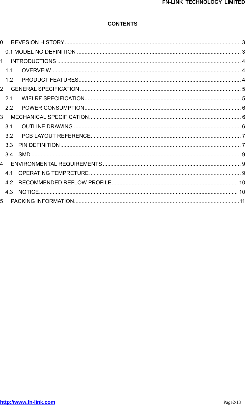               FN-LINK TECHNOLOGY LIMITED http://www.fn-link.com                                                                 Page2/13   CONTENTS  0 REVESION HISTORY.................................................................................................................... 3 0.1 MODEL NO DEFINITION ............................................................................................................ 3 1 INTRODUCTIONS ......................................................................................................................... 4 1.1 OVERVEIW............................................................................................................................. 4 1.2 PRODUCT FEATURES........................................................................................................... 4 2 GENERAL SPECIFICATION .......................................................................................................... 5 2.1 WIFI RF SPECIFICATION.......................................................................................................5 2.2 POWER CONSUMPTION....................................................................................................... 6 3 MECHANICAL SPECIFICATION.................................................................................................... 6 3.1 OUTLINE DRAWING .............................................................................................................. 6 3.2 PCB LAYOUT REFERENCE................................................................................................... 7 3.3  PIN DEFINITION ....................................................................................................................... 7 3.4  SMD .......................................................................................................................................... 9 4 ENVIRONMENTAL REQUIREMENTS ........................................................................................... 9 4.1  OPERATING TEMPRETURE.................................................................................................... 9 4.2  RECOMMENDED REFLOW PROFILE................................................................................... 10 4.3  NOTICE................................................................................................................................... 10 5 PACKING INFORMATION.............................................................................................................11                                