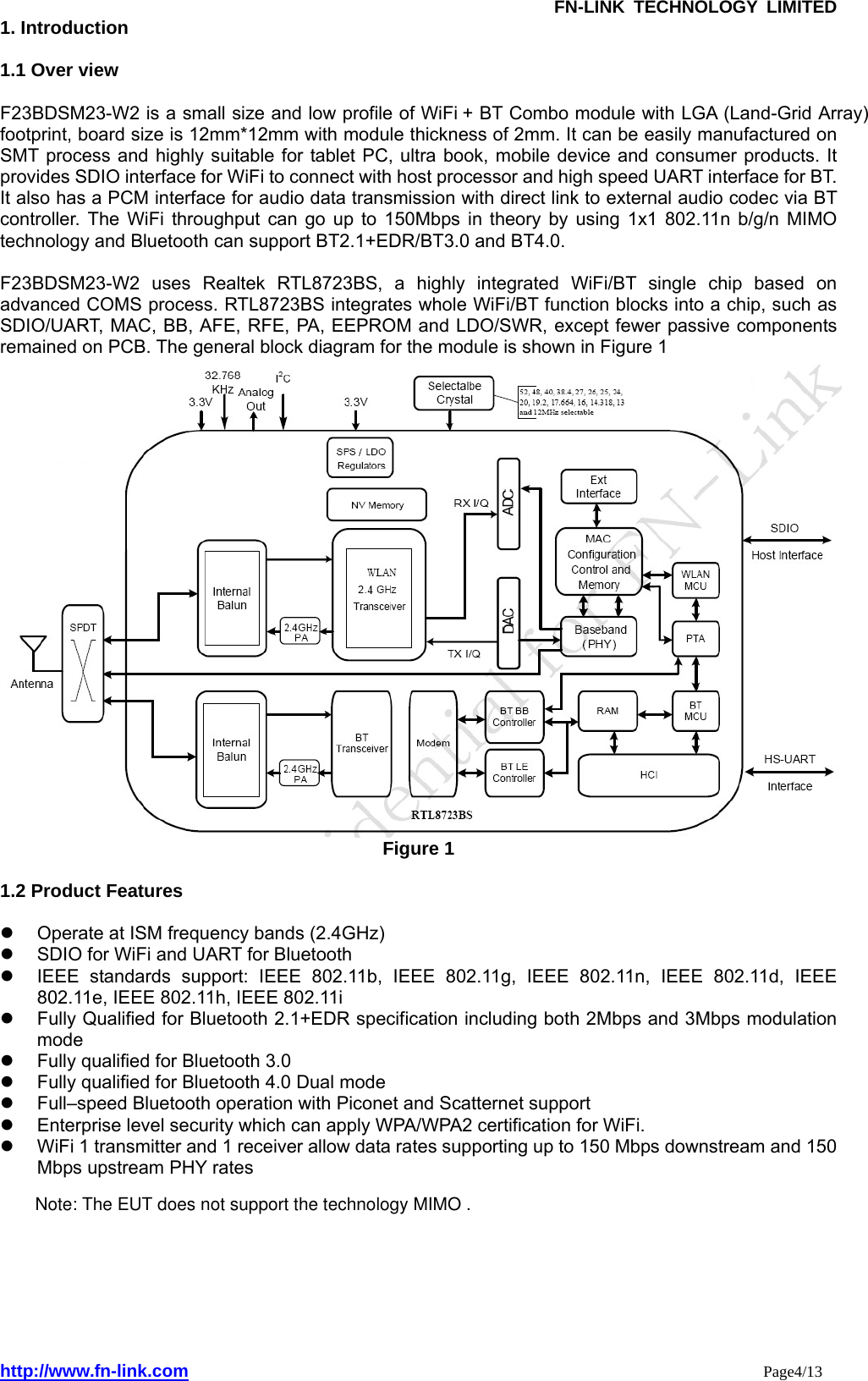               FN-LINK TECHNOLOGY LIMITED http://www.fn-link.com                                                                 Page4/13 1. Introduction  1.1 Over view  F23BDSM23-W2 is a small size and low profile of WiFi      + BT Combo module with LGA (Land-Grid Array) footprint, board size is 12mm*12mm with module thickness of 2mm. It can be easily manufactured on SMT process and highly suitable for tablet PC, ultra book, mobile device and consumer products. It provides SDIO interface for WiFi to connect with host processor and high speed UART interface for BT. It also has a PCM interface for audio data transmission with direct link to external audio codec via BT controller. The WiFi throughput can go up to 150Mbps in theory by using 1x1 802.11n b/g/n MIMO technology and Bluetooth can support BT2.1+EDR/BT3.0 and BT4.0.  F23BDSM23-W2 uses Realtek RTL8723BS, a highly integrated WiFi/BT single chip based on advanced COMS process. RTL8723BS integrates whole WiFi/BT function blocks into a chip, such as SDIO/UART, MAC, BB, AFE, RFE, PA, EEPROM and LDO/SWR, except fewer passive components remained on PCB. The general block diagram for the module is shown in Figure 1    Figure 1  1.2 Product Features    Operate at ISM frequency bands (2.4GHz) 　   SDIO for WiFi and UART for Bluetooth     IEEE standards support: IEEE 802.11b, IEEE 802.11g, IEEE 802.11n, IEEE 802.11d, IEEE 802.11e, IEEE 802.11h, IEEE 802.11i 　   Fully Qualified for Bluetooth 2.1+EDR specification including both 2Mbps and 3Mbps modulation mode  　   Fully qualified for Bluetooth 3.0 　   Fully qualified for Bluetooth 4.0 Dual mode   　   Full–speed Bluetooth operation with Piconet and Scatternet support   Enterprise level security which can apply WPA/WPA2 certification for WiFi. 　   WiFi 1 transmitter and 1 receiver allow data rates supporting up to 150 Mbps downstream and 150 Mbps upstream PHY rates             Note: The EUT does not support the technology MIMO .