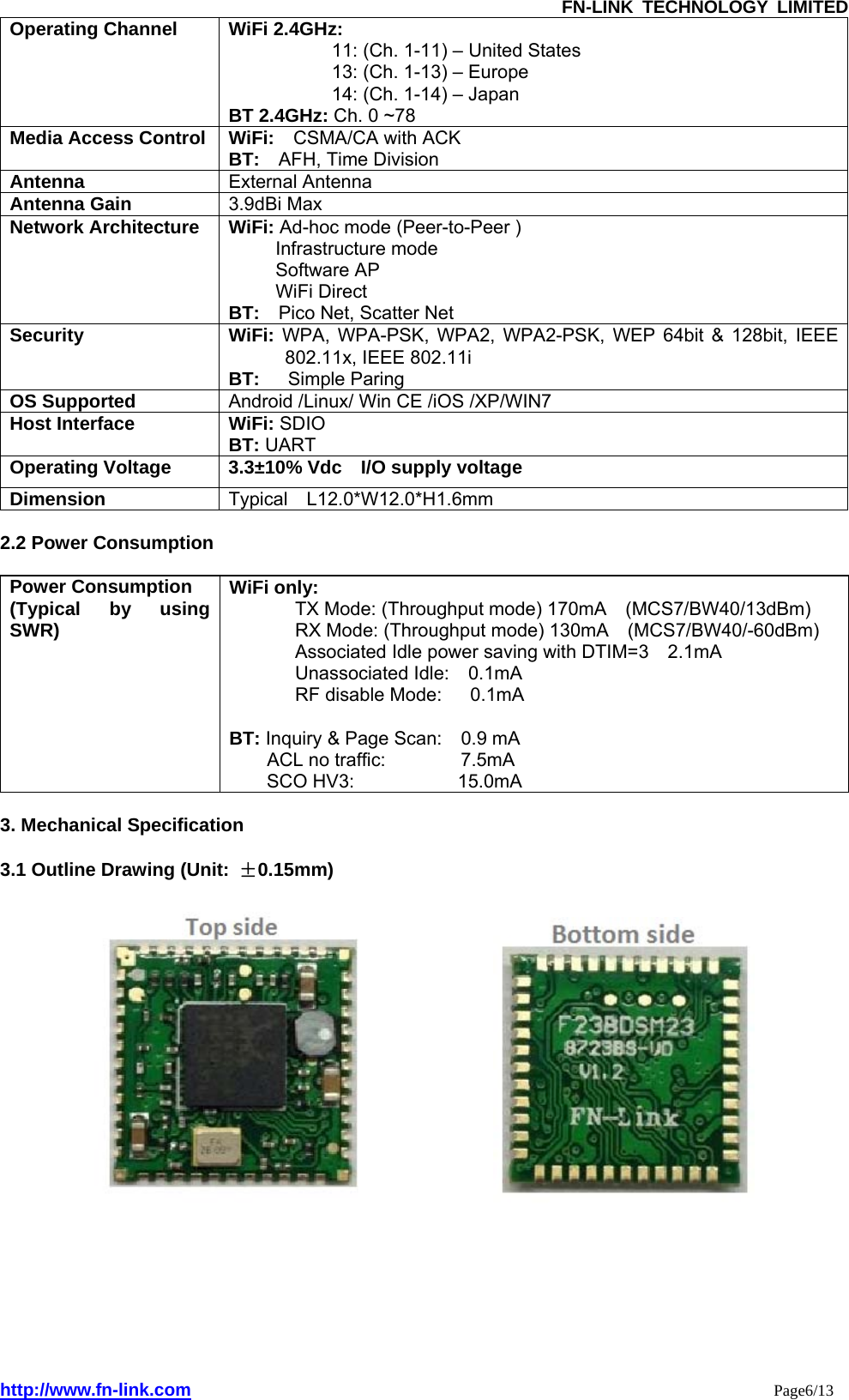               FN-LINK TECHNOLOGY LIMITED http://www.fn-link.com                                                                 Page6/13 Operating Channel  WiFi 2.4GHz:   11: (Ch. 1-11) – United States   13: (Ch. 1-13) – Europe   14: (Ch. 1-14) – Japan   BT 2.4GHz: Ch. 0 ~78 Media Access Control  WiFi:  CSMA/CA with ACK  BT:  AFH, Time Division Antenna  External Antenna   Antenna Gain  3.9dBi Max Network Architecture  WiFi: Ad-hoc mode (Peer-to-Peer )   Infrastructure mode   Software AP   WiFi Direct   BT:    Pico Net, Scatter Net Security WiFi: WPA, WPA-PSK, WPA2, WPA2-PSK, WEP 64bit &amp; 128bit, IEEE 802.11x, IEEE 802.11i   BT:    Simple Paring OS Supported  Android /Linux/ Win CE /iOS /XP/WIN7 Host Interface  WiFi: SDIO BT: UART Operating Voltage  3.3±10% Vdc  I/O supply voltage Dimension  Typical  L12.0*W12.0*H1.6mm  2.2 Power Consumption  Power Consumption (Typical by using SWR) WiFi only:     TX Mode: (Throughput mode) 170mA  (MCS7/BW40/13dBm)  RX Mode: (Throughput mode) 130mA  (MCS7/BW40/-60dBm)  Associated Idle power saving with DTIM=3    2.1mA   Unassociated Idle:  0.1mA  RF disable Mode:   0.1mA   BT: Inquiry &amp; Page Scan:    0.9 mA  ACL no traffic:        7.5mA  SCO HV3:           15.0mA  3. Mechanical Specification  3.1 Outline Drawing (Unit:  ±0.15mm)                        