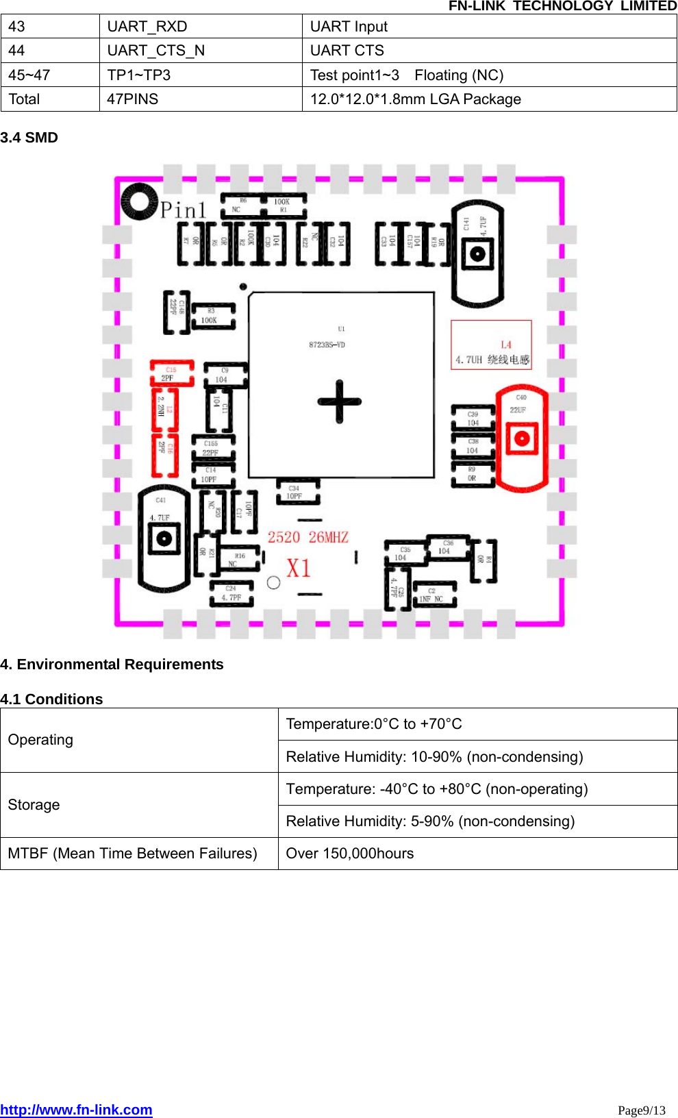               FN-LINK TECHNOLOGY LIMITED http://www.fn-link.com                                                                 Page9/13 43 UART_RXD  UART Input 44 UART_CTS_N  UART CTS 45~47  TP1~TP3  Test point1~3  Floating (NC) Total  47PINS  12.0*12.0*1.8mm LGA Package  3.4 SMD      4. Environmental Requirements  4.1 Conditions Temperature:0°C to +70°C Operating Relative Humidity: 10-90% (non-condensing) Temperature: -40°C to +80°C (non-operating) Storage Relative Humidity: 5-90% (non-condensing) MTBF (Mean Time Between Failures)  Over 150,000hours              