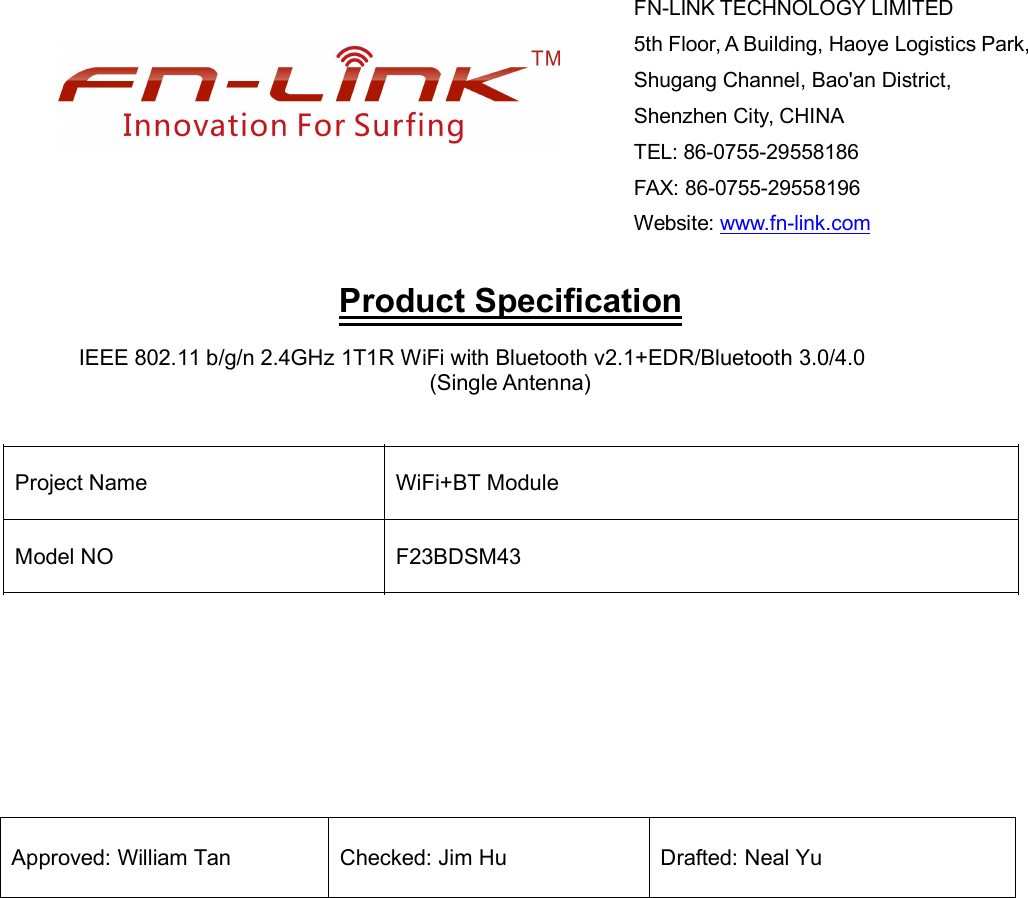 Product SpecificationIEEE 802.11 b/g/n 2.4GHz 1T1R WiFi with Bluetooth v2.1+EDR/Bluetooth 3.0/4.0(Single Antenna)Project Name WiFi+BT Module Model NO F23BDSM43Approved: William Tan Checked: Jim Hu Drafted: Neal YuFN-LINK TECHNOLOGY LIMITED5th Floor, A Building, Haoye Logistics Park,Shugang Channel, Bao&apos;an District,Shenzhen City, CHINATEL: 86-0755-29558186FAX: 86-0755-29558196Website: www.fn-link.com