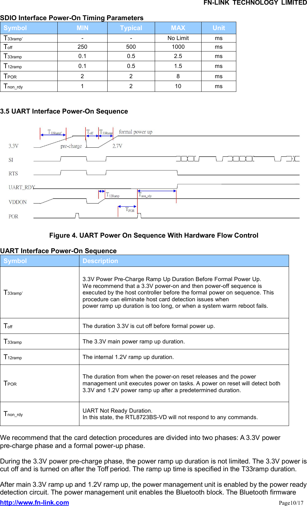 FN-LINK TECHNOLOGY LIMITEDhttp://www.fn-link.com Page10/17SDIO Interface Power-On Timing ParametersSymbol MIN Typical MAX UnitT33ramp’ - - No Limit msToff 250 500 1000 msT33ramp 0.1 0.5 2.5 msT12ramp 0.1 0.5 1.5 msTPOR 2 2 8 msTnon_rdy 1 2 10 ms3.5 UART Interface Power-On SequenceFigure 4. UART Power On Sequence With Hardware Flow ControlUART Interface Power-On SequenceSymbol DescriptionT33ramp’3.3V Power Pre-Charge Ramp Up Duration Before Formal Power Up.We recommend that a 3.3V power-on and then power-off sequence isexecuted by the host controller before the formal power on sequence. Thisprocedure can eliminate host card detection issues whenpower ramp up duration is too long, or when a system warm reboot fails.Toff The duration 3.3V is cut off before formal power up.T33ramp The 3.3V main power ramp up duration.T12ramp The internal 1.2V ramp up duration.TPORThe duration from when the power-on reset releases and the powermanagement unit executes power on tasks. A power on reset will detect both3.3V and 1.2V power ramp up after a predetermined duration.Tnon_rdy UART Not Ready Duration.In this state, the RTL8723BS-VD will not respond to any commands.We recommend that the card detection procedures are divided into two phases: A 3.3V powerpre-charge phase and a formal power-up phase.During the 3.3V power pre-charge phase, the power ramp up duration is not limited. The 3.3V power iscut off and is turned on after the Toff period. The ramp up time is specified in the T33ramp duration.After main 3.3V ramp up and 1.2V ramp up, the power management unit is enabled by the power readydetection circuit. The power management unit enables the Bluetooth block. The Bluetooth firmware