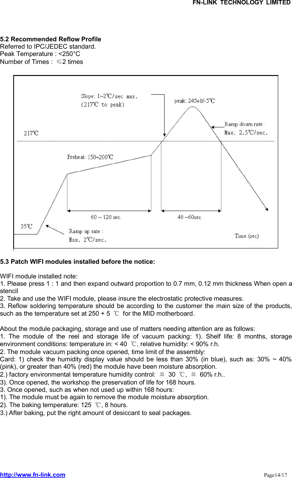 FN-LINK TECHNOLOGY LIMITEDhttp://www.fn-link.com Page14/175.2 Recommended Reflow ProfileReferred to IPC/JEDEC standard.Peak Temperature : &lt;250°CNumber of Times : ≤2 times5.3 Patch WIFI modules installed before the notice:WIFI module installed note:1. Please press 1 : 1 and then expand outward proportion to 0.7 mm, 0.12 mm thickness When open astencil2. Take and use the WIFI module, please insure the electrostatic protective measures.3. Reflow soldering temperature should be according to the customer the main size of the products,such as the temperature set at 250 + 5 ℃for the MID motherboard.About the module packaging, storage and use of matters needing attention are as follows:1. The module of the reel and storage life of vacuum packing: 1). Shelf life: 8 months, storageenvironment conditions: temperature in: &lt; 40 ℃, relative humidity: &lt; 90% r.h.2. The module vacuum packing once opened, time limit of the assembly:Card: 1) check the humidity display value should be less than 30% (in blue), such as: 30% ~ 40%(pink), or greater than 40% (red) the module have been moisture absorption.2.) factory environmental temperature humidity control: ≦30 ℃,≦60% r.h..3). Once opened, the workshop the preservation of life for 168 hours.3. Once opened, such as when not used up within 168 hours:1). The module must be again to remove the module moisture absorption.2). The baking temperature: 125 ℃, 8 hours.3.) After baking, put the right amount of desiccant to seal packages.