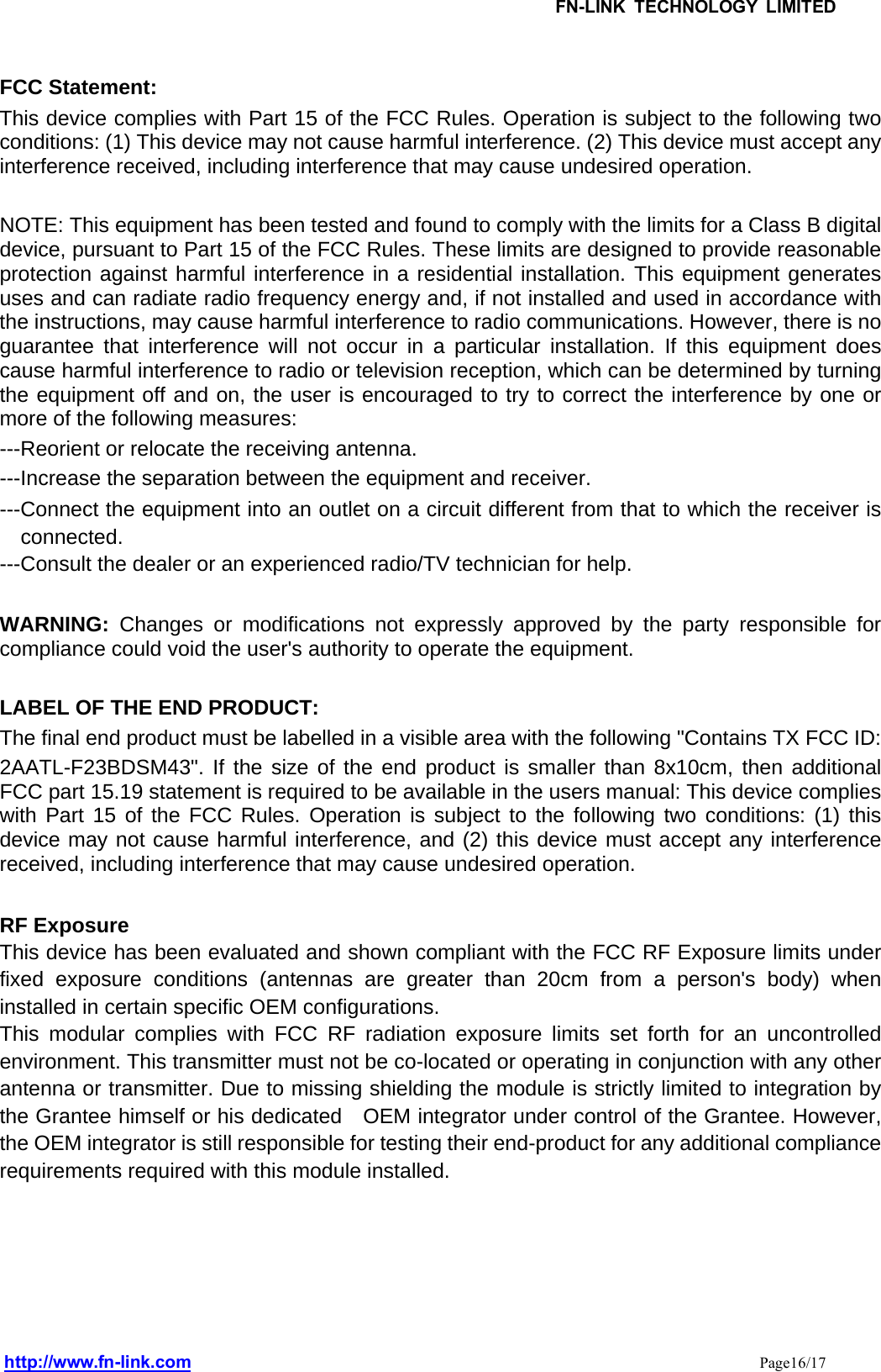 FCC Statement: This device complies with Part 15 of the FCC Rules. Operation is subject to the following two conditions: (1) This device may not cause harmful interference. (2) This device must accept any interference received, including interference that may cause undesired operation.    NOTE: This equipment has been tested and found to comply with the limits for a Class B digital device, pursuant to Part 15 of the FCC Rules. These limits are designed to provide reasonable protection against harmful interference in a residential installation. This equipment generates uses and can radiate radio frequency energy and, if not installed and used in accordance with the instructions, may cause harmful interference to radio communications. However, there is no guarantee that interference will not occur in a particular installation. If this equipment does cause harmful interference to radio or television reception, which can be determined by turning the equipment off and on, the user is encouraged to try to correct the interference by one or more of the following measures:   ---Reorient or relocate the receiving antenna. ---Increase the separation between the equipment and receiver.     ---Connect the equipment into an outlet on a circuit different from that to which the receiver is connected. ---Consult the dealer or an experienced radio/TV technician for help.  WARNING: Changes or modifications not expressly approved by the party responsible for compliance could void the user&apos;s authority to operate the equipment.    LABEL OF THE END PRODUCT: The final end product must be labelled in a visible area with the following &quot;Contains TX FCC ID: 2AATL-F23BDSM43&quot;. If the size of the end product is smaller than 8x10cm, then additional FCC part 15.19 statement is required to be available in the users manual: This device complies with Part 15 of the FCC Rules. Operation is subject to the following two conditions: (1) this device may not cause harmful interference, and (2) this device must accept any interference received, including interference that may cause undesired operation.  RF Exposure This device has been evaluated and shown compliant with the FCC RF Exposure limits under fixed exposure conditions (antennas are greater than 20cm from a person&apos;s body) when installed in certain specific OEM configurations. This modular complies with FCC RF radiation exposure limits set forth for an uncontrolled environment. This transmitter must not be co-located or operating in conjunction with any other antenna or transmitter. Due to missing shielding the module is strictly limited to integration by the Grantee himself or his dedicated    OEM integrator under control of the Grantee. However, the OEM integrator is still responsible for testing their end-product for any additional compliance requirements required with this module installed.    FN-LINK TECHNOLOGY LIMITEDhttp://www.fn-link.com Page16/17