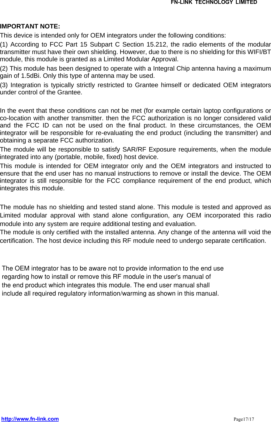 IMPORTANT NOTE:   This device is intended only for OEM integrators under the following conditions: (1) According to FCC Part 15 Subpart C Section 15.212, the radio elements of the modular transmitter must have their own shielding. However, due to there is no shielding for this WIFI/BT module, this module is granted as a Limited Modular Approval. (2) This module has been designed to operate with a Integral Chip antenna having a maximum gain of 1.5dBi. Only this type of antenna may be used. (3) Integration is typically strictly restricted to Grantee himself or dedicated OEM integrators under control of the Grantee.  In the event that these conditions can not be met (for example certain laptop configurations or co-location with another transmitter. then the FCC authorization is no longer considered valid and the FCC ID can not be used on the final product. In these circumstances, the OEM integrator will be responsible for re-evaluating the end product (including the transmitter) and obtaining a separate FCC authorization. The module will be responsible to satisfy SAR/RF Exposure requirements, when the module integrated into any (portable, mobile, fixed) host device. This module is intended for OEM integrator only and the OEM integrators and instructed to ensure that the end user has no manual instructions to remove or install the device. The OEM integrator is still responsible for the FCC compliance requirement of the end product, which integrates this module.  The module has no shielding and tested stand alone. This module is tested and approved as Limited modular approval with stand alone configuration, any OEM incorporated this radio module into any system are require additional testing and evaluation. The module is only certified with the installed antenna. Any change of the antenna will void the certification. The host device including this RF module need to undergo separate certification.           FN-LINK TECHNOLOGY LIMITEDhttp://www.fn-link.com Page17/17The OEM integrator has to be aware not to provide information to the end use regarding how to install or remove this RF module in the user&apos;s manual of the end product which integrates this module. The end user manual shall include all required regulatory information/warming as shown in this manual.