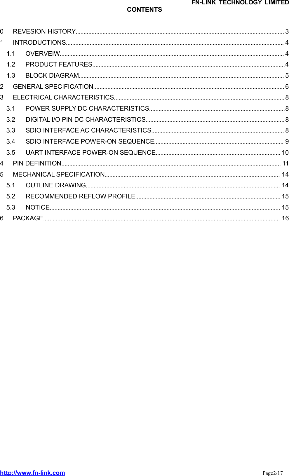 FN-LINK TECHNOLOGY LIMITEDhttp://www.fn-link.com Page2/17CONTENTS0 REVESION HISTORY.................................................................................................................................... 31 INTRODUCTIONS.......................................................................................................................................... 41.1 OVERVEIW.............................................................................................................................................. 41.2 PRODUCT FEATURES..........................................................................................................................41.3 BLOCK DIAGRAM.................................................................................................................................. 52 GENERAL SPECIFICATION......................................................................................................................... 63 ELECTRICAL CHARACTERISTICS............................................................................................................ 83.1 POWER SUPPLY DC CHARACTERISTICS......................................................................................83.2 DIGITAL I/O PIN DC CHARACTERISTICS........................................................................................ 83.3 SDIO INTERFACE AC CHARACTERISTICS.................................................................................... 83.4 SDIO INTERFACE POWER-ON SEQUENCE.................................................................................. 93.5 UART INTERFACE POWER-ON SEQUENCE............................................................................... 104 PIN DEFINITION........................................................................................................................................... 115 MECHANICAL SPECIFICATION............................................................................................................... 145.1 OUTLINE DRAWING........................................................................................................................... 145.2 RECOMMENDED REFLOW PROFILE............................................................................................ 155.3 NOTICE.................................................................................................................................................. 156 PACKAGE...................................................................................................................................................... 16