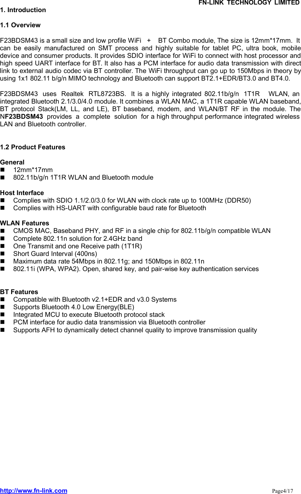 FN-LINK TECHNOLOGY LIMITEDhttp://www.fn-link.com Page4/171. Introduction1.1 OverviewF23BDSM43 is a small size and low profile WiFi   +    BT Combo module, The size is 12mm*17mm.  Itcan be easily manufactured on SMT process and highly suitable for tablet PC, ultra book, mobiledevice and consumer products. It provides SDIO interface for WiFi to connect with host processor andhigh speed UART interface for BT. It also has a PCM interface for audio data transmission with directlink to external audio codec via BT controller. The WiFi throughput can go up to 150Mbps in theory byusing 1x1 802.11 b/g/n MIMO technology and Bluetooth can support BT2.1+EDR/BT3.0 and BT4.0.F23BDSM43 uses  Realtek  RTL8723BS.  It is a highly integrated 802.11b/g/n  1T1R WLAN, anintegrated Bluetooth 2.1/3.0/4.0 module. It combines a WLAN MAC, a 1T1R capable WLAN baseband,BT protocol Stack(LM, LL, and LE), BT baseband, modem, and WLAN/BT RF in the module. TheNF23BDSM43provides  a complete  solution  for a high throughput performance integrated wirelessLAN and Bluetooth controller.1.2 Product FeaturesGeneral12mm*17mm802.11b/g/n 1T1R WLAN and Bluetooth moduleHost InterfaceComplies with SDIO 1.1/2.0/3.0 for WLAN with clock rate up to 100MHz (DDR50)Complies with HS-UART with configurable baud rate for BluetoothWLAN FeaturesCMOS MAC, Baseband PHY, and RF in a single chip for 802.11b/g/n compatible WLANComplete 802.11n solution for 2.4GHz bandOne Transmit and one Receive path (1T1R)Short Guard Interval (400ns)Maximum data rate 54Mbps in 802.11g; and 150Mbps in 802.11n802.11i (WPA, WPA2). Open, shared key, and pair-wise key authentication servicesBT FeaturesCompatible with Bluetooth v2.1+EDR and v3.0 SystemsSupports Bluetooth 4.0 Low Energy(BLE)Integrated MCU to execute Bluetooth protocol stackPCM interface for audio data transmission via Bluetooth controllerSupports AFH to dynamically detect channel quality to improve transmission quality