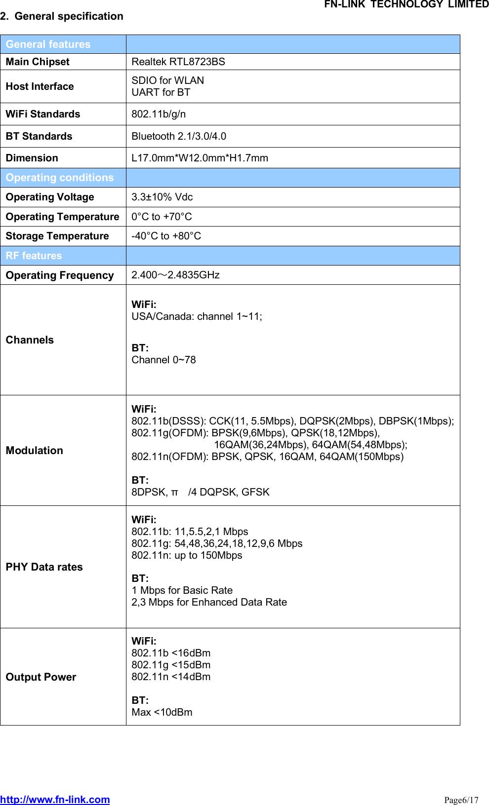 FN-LINK TECHNOLOGY LIMITEDhttp://www.fn-link.com Page6/172. General specificationGeneral featuresMain Chipset Realtek RTL8723BSHost Interface SDIO for WLANUART for BTWiFi Standards 802.11b/g/nBT Standards Bluetooth 2.1/3.0/4.0Dimension L17.0mm*W12.0mm*H1.7mmOperating conditionsOperating Voltage 3.3±10% VdcOperating Temperature 0°C to +70°CStorage Temperature -40°C to +80°CRF featuresOperating Frequency 2.400～2.4835GHzChannelsWiFi:USA/Canada: channel 1~11;BT:Channel 0~78ModulationWiFi:802.11b(DSSS): CCK(11, 5.5Mbps), DQPSK(2Mbps), DBPSK(1Mbps);802.11g(OFDM): BPSK(9,6Mbps), QPSK(18,12Mbps),16QAM(36,24Mbps), 64QAM(54,48Mbps);802.11n(OFDM): BPSK, QPSK, 16QAM, 64QAM(150Mbps)BT:8DPSK, π /4 DQPSK, GFSKPHY Data ratesWiFi:802.11b: 11,5.5,2,1 Mbps802.11g: 54,48,36,24,18,12,9,6 Mbps802.11n: up to 150MbpsBT:1 Mbps for Basic Rate2,3 Mbps for Enhanced Data RateOutput PowerWiFi:802.11b &lt;16dBm802.11g &lt;15dBm802.11n &lt;14dBmBT:Max &lt;10dBm