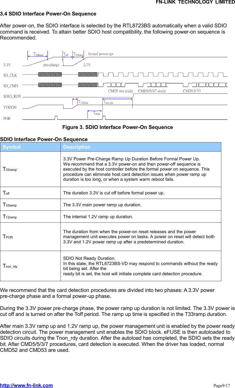 FN-LINK TECHNOLOGY LIMITEDhttp://www.fn-link.com Page9/173.4 SDIO Interface Power-On SequenceAfter power-on, the SDIO interface is selected by the RTL8723BS automatically when a valid SDIOcommand is received. To attain better SDIO host compatibility, the following power-on sequence isRecommended.Figure 3. SDIO Interface Power-On SequenceSDIO Interface Power-On SequenceSymbol DescriptionT33ramp’3.3V Power Pre-Charge Ramp Up Duration Before Formal Power Up.We recommend that a 3.3V power-on and then power-off sequence isexecuted by the host controller before the formal power on sequence. Thisprocedure can eliminate host card detection issues when power ramp upduration is too long, or when a system warm reboot fails.Toff The duration 3.3V is cut off before formal power up.T33ramp The 3.3V main power ramp up duration.T12ramp The internal 1.2V ramp up duration.TPORThe duration from when the power-on reset releases and the powermanagement unit executes power on tasks. A power on reset will detect both3.3V and 1.2V power ramp up after a predetermined duration.Tnon_rdySDIO Not Ready Duration.In this state, the RTL8723BS-VD may respond to commands without the readybit being set. After theready bit is set, the host will initiate complete card detection procedure.We recommend that the card detection procedures are divided into two phases: A 3.3V powerpre-charge phase and a formal power-up phase.During the 3.3V power pre-charge phase, the power ramp up duration is not limited. The 3.3V power iscut off and is turned on after the Toff period. The ramp up time is specified in the T33ramp duration.After main 3.3V ramp up and 1.2V ramp up, the power management unit is enabled by the power readydetection circuit. The power management unit enables the SDIO block. eFUSE is then autoloaded toSDIO circuits during the Tnon_rdy duration. After the autoload has completed, the SDIO sets the readybit. After CMD5/5/3/7 procedures, card detection is executed. When the driver has loaded, normalCMD52 and CMD53 are used.