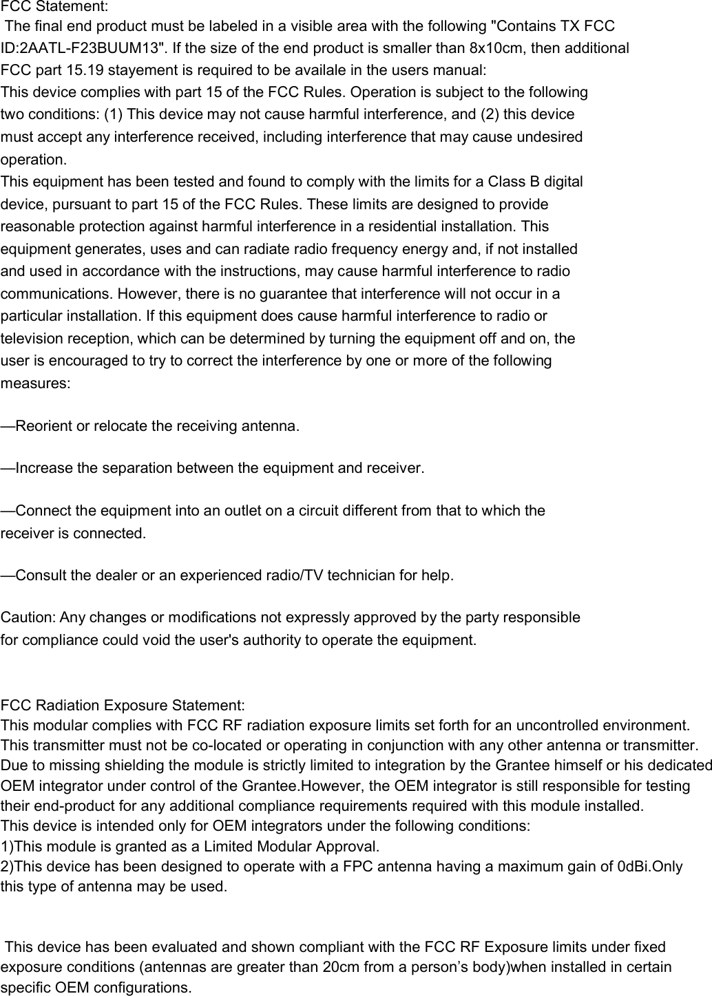 FCC Statement: The final end product must be labeled in a visible area with the following &quot;Contains TX FCC ID:2AATL-F23BUUM13&quot;. If the size of the end product is smaller than 8x10cm, then additionalFCC part 15.19 stayement is required to be availale in the users manual:  This device complies with part 15 of the FCC Rules. Operation is subject to the following two conditions: (1) This device may not cause harmful interference, and (2) this device must accept any interference received, including interference that may cause undesired operation. This equipment has been tested and found to comply with the limits for a Class B digital device, pursuant to part 15 of the FCC Rules. These limits are designed to provide reasonable protection against harmful interference in a residential installation. This equipment generates, uses and can radiate radio frequency energy and, if not installed and used in accordance with the instructions, may cause harmful interference to radio communications. However, there is no guarantee that interference will not occur in a particular installation. If this equipment does cause harmful interference to radio or television reception, which can be determined by turning the equipment off and on, the user is encouraged to try to correct the interference by one or more of the following measures: —Reorient or relocate the receiving antenna. —Increase the separation between the equipment and receiver. —Connect the equipment into an outlet on a circuit different from that to which the receiver is connected. —Consult the dealer or an experienced radio/TV technician for help. Caution: Any changes or modifications not expressly approved by the party responsible for compliance could void the user&apos;s authority to operate the equipment.  FCC Radiation Exposure Statement:This modular complies with FCC RF radiation exposure limits set forth for an uncontrolled environment. This transmitter must not be co-located or operating in conjunction with any other antenna or transmitter.Due to missing shielding the module is strictly limited to integration by the Grantee himself or his dedicated  OEM integrator under control of the Grantee.However, the OEM integrator is still responsible for testing  their end-product for any additional compliance requirements required with this module installed.This device is intended only for OEM integrators under the following conditions:1)This module is granted as a Limited Modular Approval.2)This device has been designed to operate with a FPC antenna having a maximum gain of 0dBi.Only  this type of antenna may be used.   This device has been evaluated and shown compliant with the FCC RF Exposure limits under fixed  exposure conditions (antennas are greater than 20cm from a person’s body)when installed in certain specific OEM configurations.        