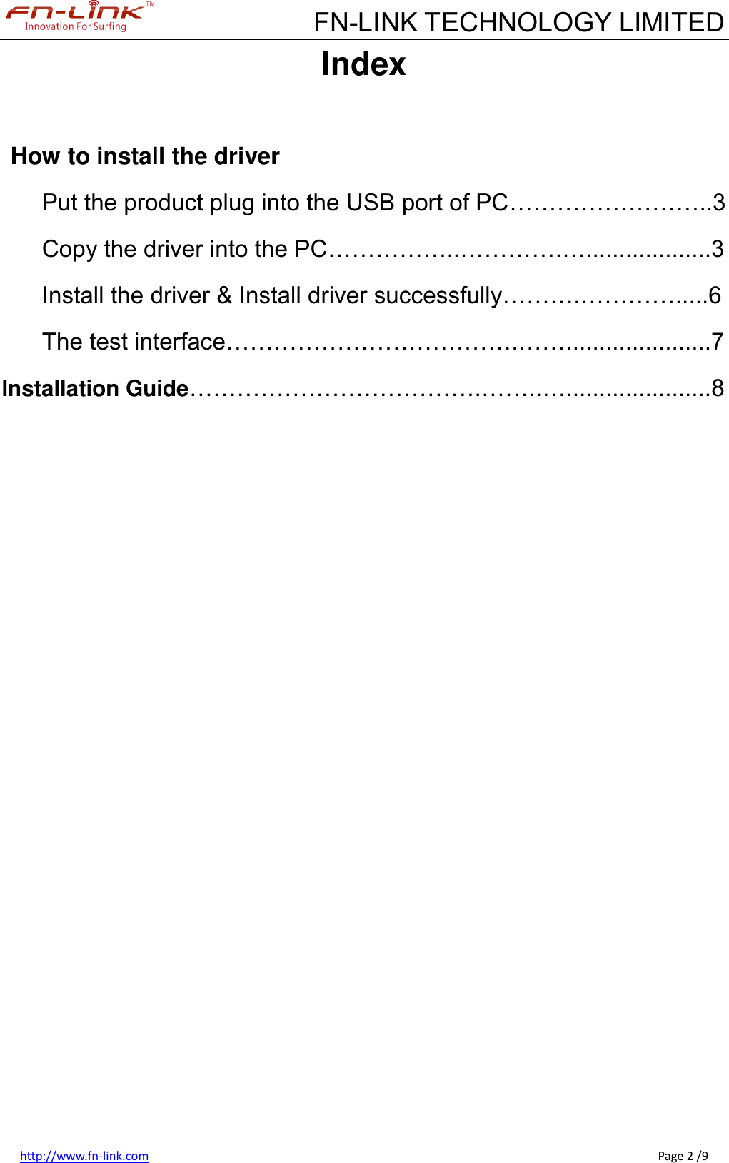             FN-LINK TECHNOLOGY LIMITED http://www.fn-link.com                                                                                                                                                      Page 2 /9 Index  How to install the driver Put the product plug into the USB port of PC……………………..3 Copy the driver into the PC……………..………….…...................3 Install the driver &amp; Install driver successfully……….………….....6 The test interface……………………………….……......................7 Installation Guide……………………………….……..…......................8                 
