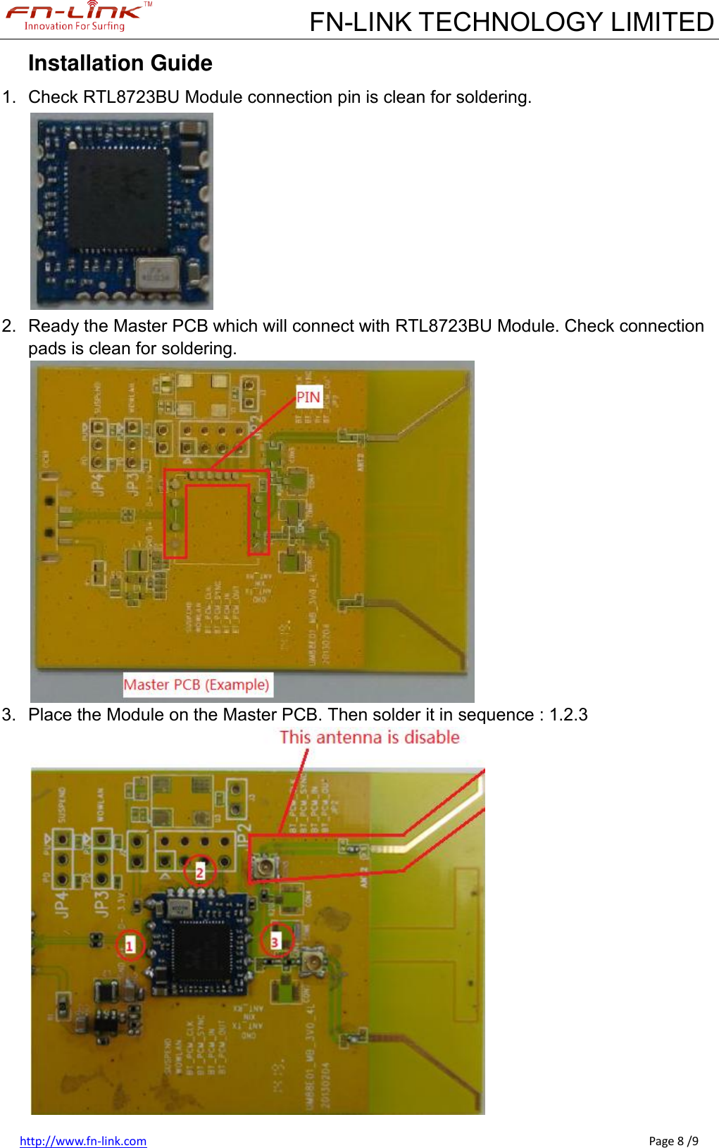             FN-LINK TECHNOLOGY LIMITED http://www.fn-link.com                                                                                                                                                      Page 8 /9 Installation Guide 1.  Check RTL8723BU Module connection pin is clean for soldering.  2.  Ready the Master PCB which will connect with RTL8723BU Module. Check connection pads is clean for soldering.  3.  Place the Module on the Master PCB. Then solder it in sequence : 1.2.3  