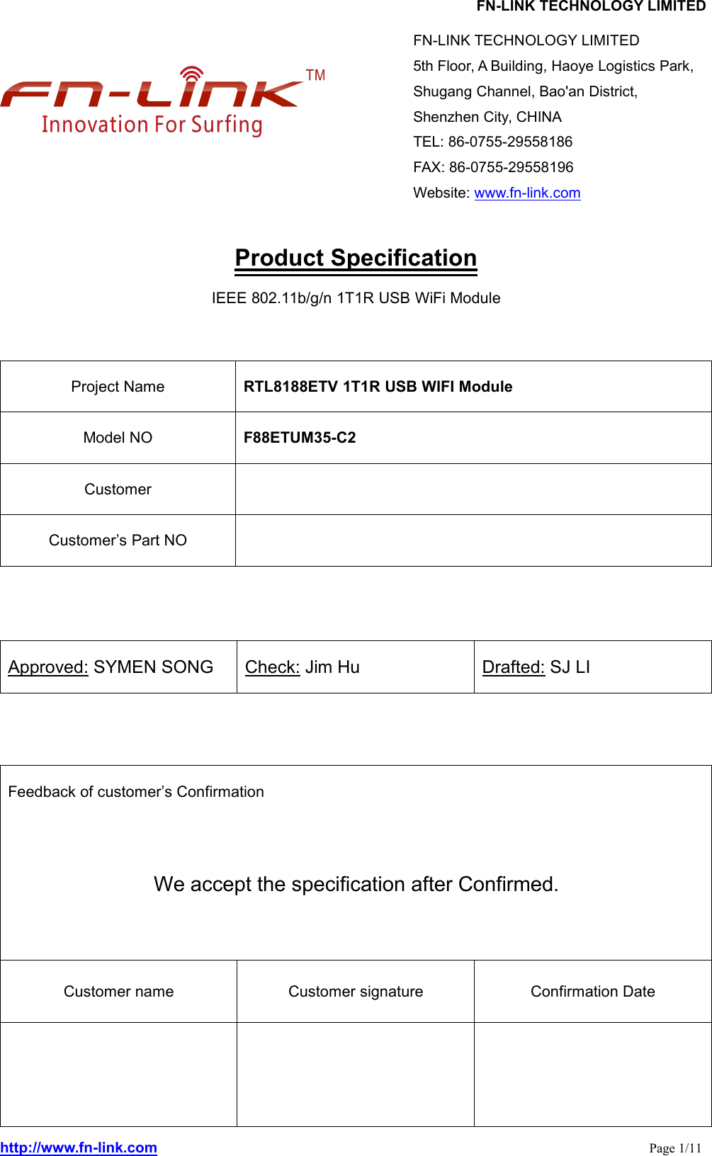 FN-LINK TECHNOLOGY LIMITEDhttp://www.fn-link.com Page 1/11Product SpecificationIEEE 802.11b/g/n 1T1R USB WiFi ModuleProject Name RTL8188ETV 1T1R USB WIFI ModuleModel NO F88ETUM35-C2CustomerCustomer’s Part NOApproved: SYMEN SONG Check: Jim Hu Drafted: SJ LIFeedback of customer’s ConfirmationWe accept the specification after Confirmed.Customer name Customer signature Confirmation DateFN-LINK TECHNOLOGY LIMITED5th Floor, A Building, Haoye Logistics Park,Shugang Channel, Bao&apos;an District,Shenzhen City, CHINATEL: 86-0755-29558186FAX: 86-0755-29558196Website: www.fn-link.com