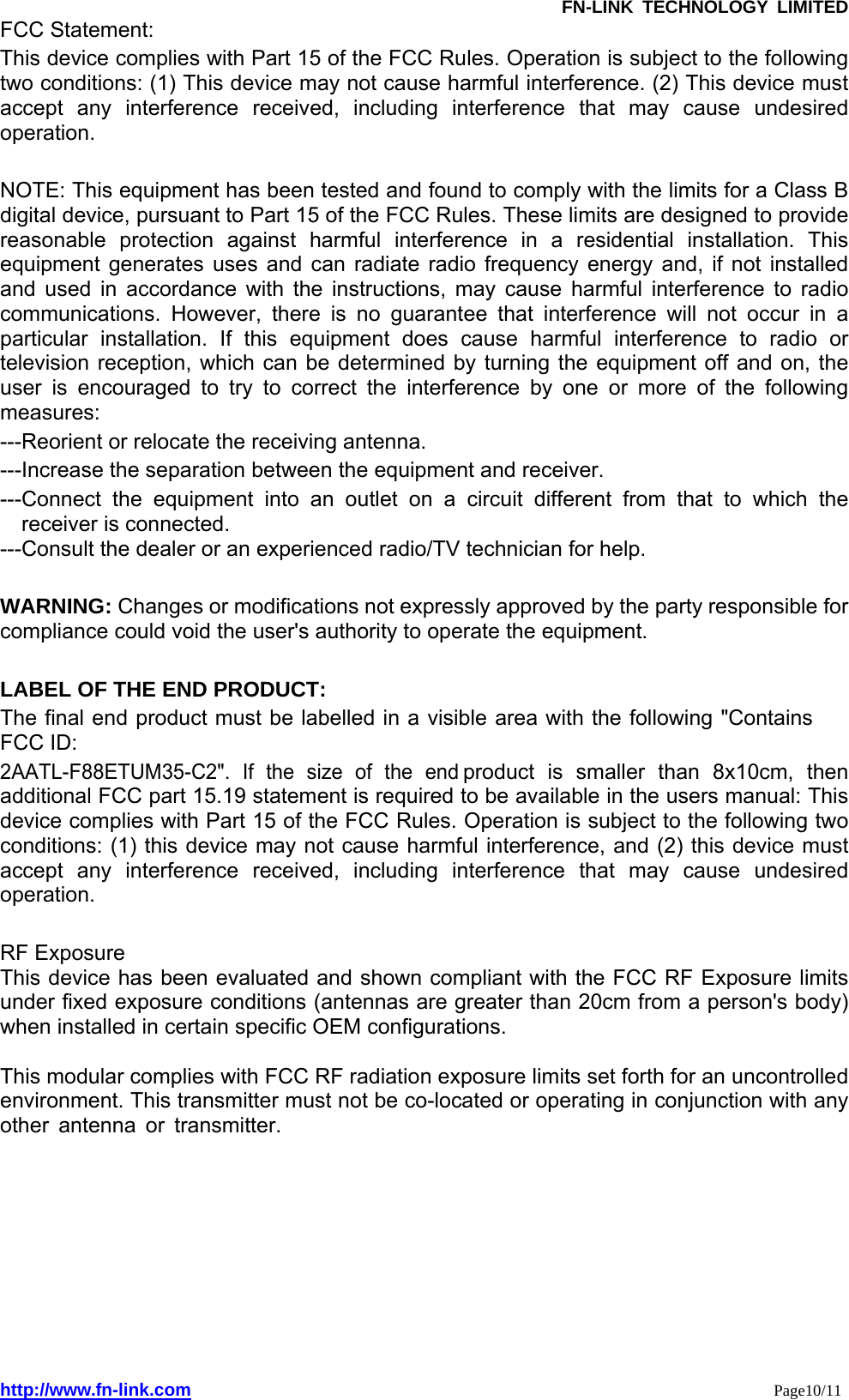               FN-LINK TECHNOLOGY LIMITED http://www.fn-link.com                                                                 Page10/11FCC Statement: This device complies with Part 15 of the FCC Rules. Operation is subject to the following two conditions: (1) This device may not cause harmful interference. (2) This device must accept any interference received, including interference that may cause undesired operation.   NOTE: This equipment has been tested and found to comply with the limits for a Class B digital device, pursuant to Part 15 of the FCC Rules. These limits are designed to provide reasonable protection against harmful interference in a residential installation. This equipment generates uses and can radiate radio frequency energy and, if not installed and used in accordance with the instructions, may cause harmful interference to radio communications. However, there is no guarantee that interference will not occur in a particular installation. If this equipment does cause harmful interference to radio or television reception, which can be determined by turning the equipment off and on, the user is encouraged to try to correct the interference by one or more of the following measures:  ---Reorient or relocate the receiving antenna. ---Increase the separation between the equipment and receiver.     ---Connect the equipment into an outlet on a circuit different from that to which the receiver is connected. ---Consult the dealer or an experienced radio/TV technician for help.  WARNING: Changes or modifications not expressly approved by the party responsible for compliance could void the user&apos;s authority to operate the equipment.    LABEL OF THE END PRODUCT: The final end product must be labelled in a visible area with the following &quot;Contains  FCC ID: 2AATL-F88ETUM35-C2&quot;. If the size of the end product is smaller than 8x10cm, then additional FCC part 15.19 statement is required to be available in the users manual: This device complies with Part 15 of the FCC Rules. Operation is subject to the following two conditions: (1) this device may not cause harmful interference, and (2) this device must accept any interference received, including interference that may cause undesired operation.  RF Exposure This device has been evaluated and shown compliant with the FCC RF Exposure limits under fixed exposure conditions (antennas are greater than 20cm from a person&apos;s body) when installed in certain specific OEM configurations.  This modular complies with FCC RF radiation exposure limits set forth for an uncontrolled environment. This transmitter must not be co-located or operating in conjunction with any other antenna or transmitter.    