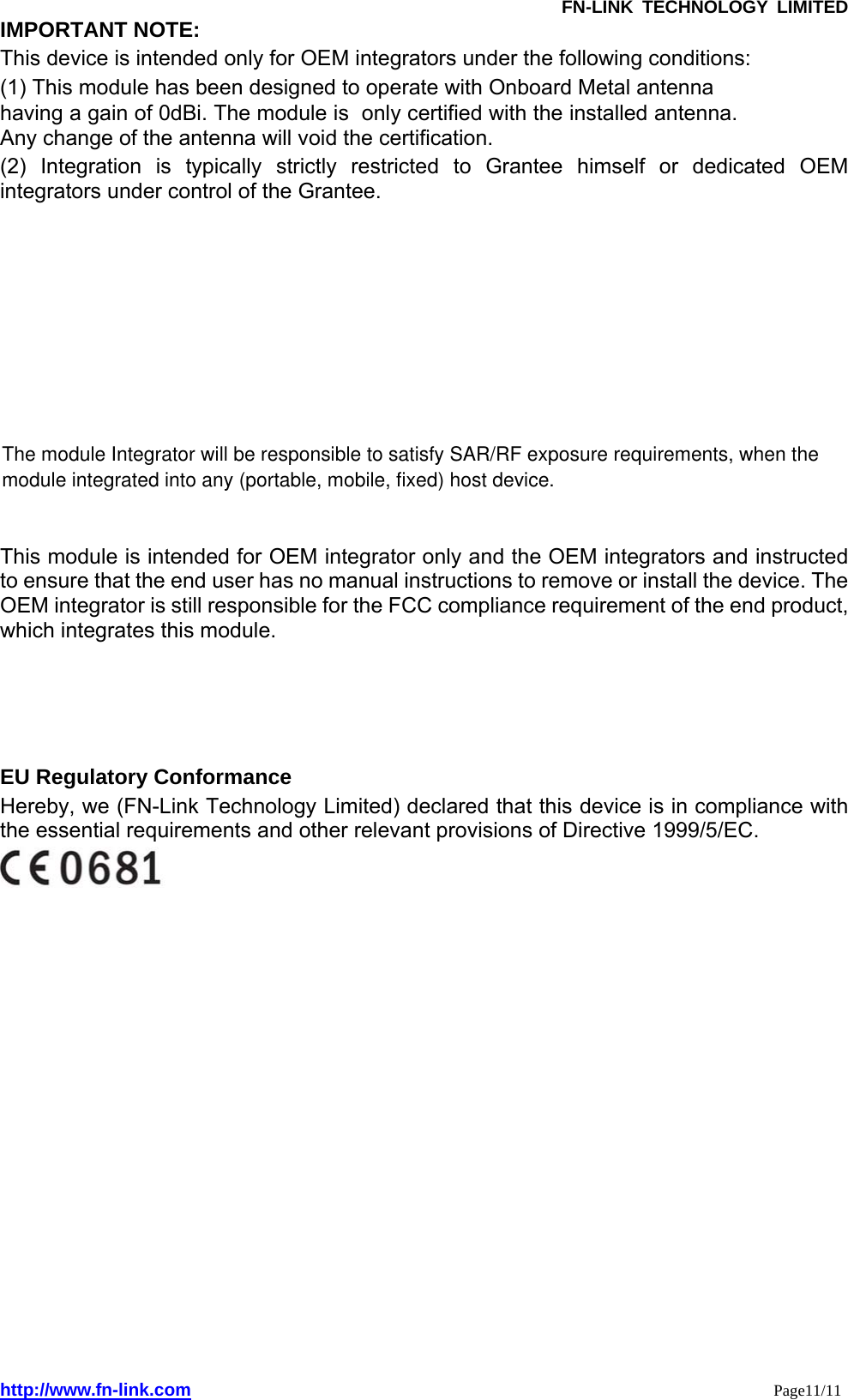               FN-LINK TECHNOLOGY LIMITED http://www.fn-link.com                                                                 Page11/11 IMPORTANT NOTE:   This device is intended only for OEM integrators under the following conditions: (1) This module has been designed to operate with Onboard Metal antenna  having a gain of 0dBi. The module is  only certified with the installed antenna. Any change of the antenna will void the certification. (2) Integration is typically strictly restricted to Grantee himself or dedicated OEM integrators under control of the Grantee. This module is intended for OEM integrator only and the OEM integrators and instructed to ensure that the end user has no manual instructions to remove or install the device. The OEM integrator is still responsible for the FCC compliance requirement of the end product, which integrates this module.   EU Regulatory Conformance   Hereby, we (FN-Link Technology Limited) declared that this device is in compliance with the essential requirements and other relevant provisions of Directive 1999/5/EC.    The module Integrator will be responsible to satisfy SAR/RF exposure requirements, when the module integrated into any (portable, mobile, fixed) host device.