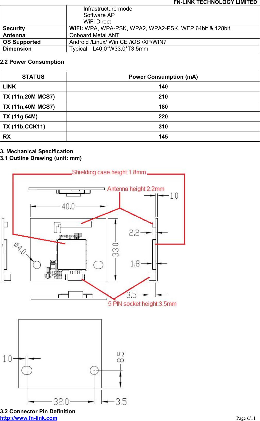 FN-LINK TECHNOLOGY LIMITEDhttp://www.fn-link.com Page 6/11Infrastructure modeSoftware APWiFi DirectSecurity WiFi: WPA, WPA-PSK, WPA2, WPA2-PSK, WEP 64bit &amp; 128bit,Antenna Onboard Metal ANTOS Supported Android /Linux/ Win CE /iOS /XP/WIN7Dimension Typical L40.0*W33.0*T3.5mm2.2 Power ConsumptionSTATUS Power Consumption (mA)LINK 140TX (11n,20M MCS7) 210TX (11n,40M MCS7) 180TX (11g,54M) 220TX (11b,CCK11) 310RX 1453. Mechanical Specification3.1 Outline Drawing (unit: mm)3.2 Connector Pin Definition