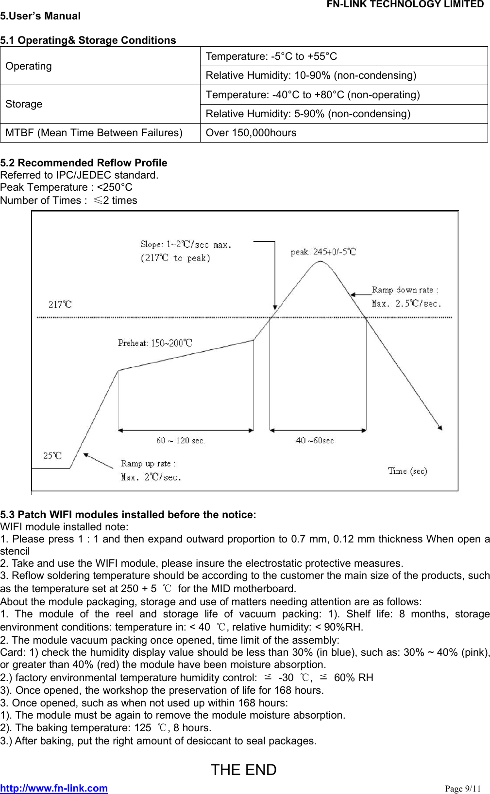 FN-LINK TECHNOLOGY LIMITEDhttp://www.fn-link.com Page 9/115.User’s Manual5.1 Operating&amp; Storage ConditionsOperating Temperature: -5°C to +55°CRelative Humidity: 10-90% (non-condensing)Storage Temperature: -40°C to +80°C (non-operating)Relative Humidity: 5-90% (non-condensing)MTBF (Mean Time Between Failures) Over 150,000hours5.2 Recommended Reflow ProfileReferred to IPC/JEDEC standard.Peak Temperature : &lt;250°CNumber of Times : ≤2 times5.3 Patch WIFI modules installed before the notice:WIFI module installed note:1. Please press 1 : 1 and then expand outward proportion to 0.7 mm, 0.12 mm thickness When open astencil2. Take and use the WIFI module, please insure the electrostatic protective measures.3. Reflow soldering temperature should be according to the customer the main size of the products, suchas the temperature set at 250 + 5 ℃for the MID motherboard.About the module packaging, storage and use of matters needing attention are as follows:1. The module of the reel and storage life of vacuum packing: 1). Shelf life: 8 months, storageenvironment conditions: temperature in: &lt; 40 ℃, relative humidity: &lt; 90%RH.2. The module vacuum packing once opened, time limit of the assembly:Card: 1) check the humidity display value should be less than 30% (in blue), such as: 30% ~ 40% (pink),or greater than 40% (red) the module have been moisture absorption.2.) factory environmental temperature humidity control: ≦-30 ℃,≦60% RH3). Once opened, the workshop the preservation of life for 168 hours.3. Once opened, such as when not used up within 168 hours:1). The module must be again to remove the module moisture absorption.2). The baking temperature: 125 ℃, 8 hours.3.) After baking, put the right amount of desiccant to seal packages.THE END