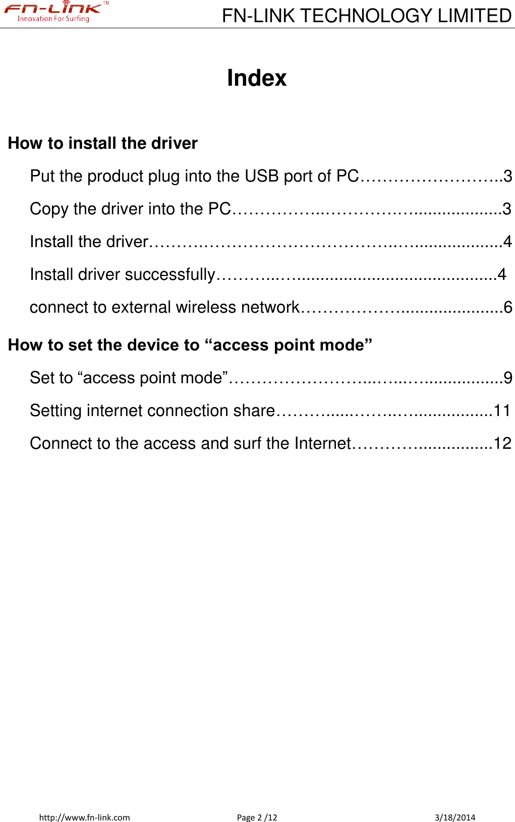             FN-LINK TECHNOLOGY LIMITED http://www.fn-link.com  Page 2 /12            3/18/2014  Index  How to install the driver Put the product plug into the USB port of PC……………………..3 Copy the driver into the PC……………..………….…...................3 Install the driver……….……………………………..…...................4 Install driver successfully………...…...........................................4 connect to external wireless network………………......................6 How to set the device to “access point mode” Set to “access point mode”……………………...…...….................9 Setting internet connection share………......……..….................11 Connect to the access and surf the Internet…………................12            