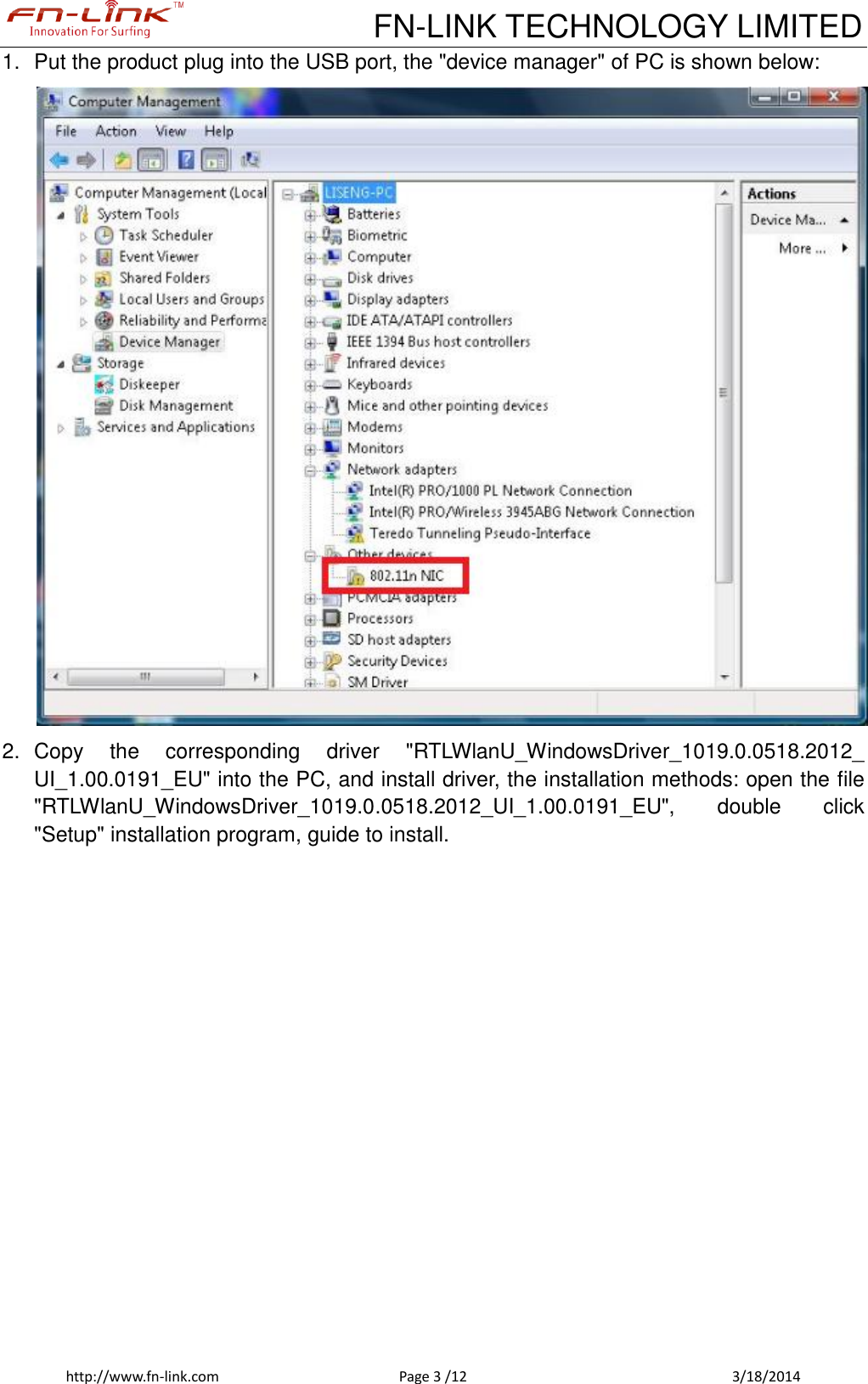             FN-LINK TECHNOLOGY LIMITED http://www.fn-link.com  Page 3 /12            3/18/2014 1.  Put the product plug into the USB port, the &quot;device manager&quot; of PC is shown below:  2.  Copy  the  corresponding  driver  &quot;RTLWlanU_WindowsDriver_1019.0.0518.2012_ UI_1.00.0191_EU&quot; into the PC, and install driver, the installation methods: open the file &quot;RTLWlanU_WindowsDriver_1019.0.0518.2012_UI_1.00.0191_EU&quot;,  double  click &quot;Setup&quot; installation program, guide to install. 