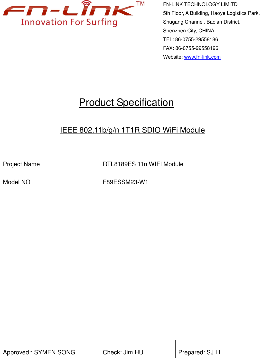           Product Specification   IEEE 802.11b/g/n 1T1R SDIO WiFi Module   Project Name  RTL8189ES 11n WIFI Module Model NO  F89ESSM23-W1             Approved:: SYMEN SONG  Check: Jim HU  Prepared: SJ LI     FN-LINK TECHNOLOGY LIMITD 5th Floor, A Building, Haoye Logistics Park, Shugang Channel, Bao&apos;an District, Shenzhen City, CHINA                                 TEL: 86-0755-29558186     FAX: 86-0755-29558196 Website: www.fn-link.com    