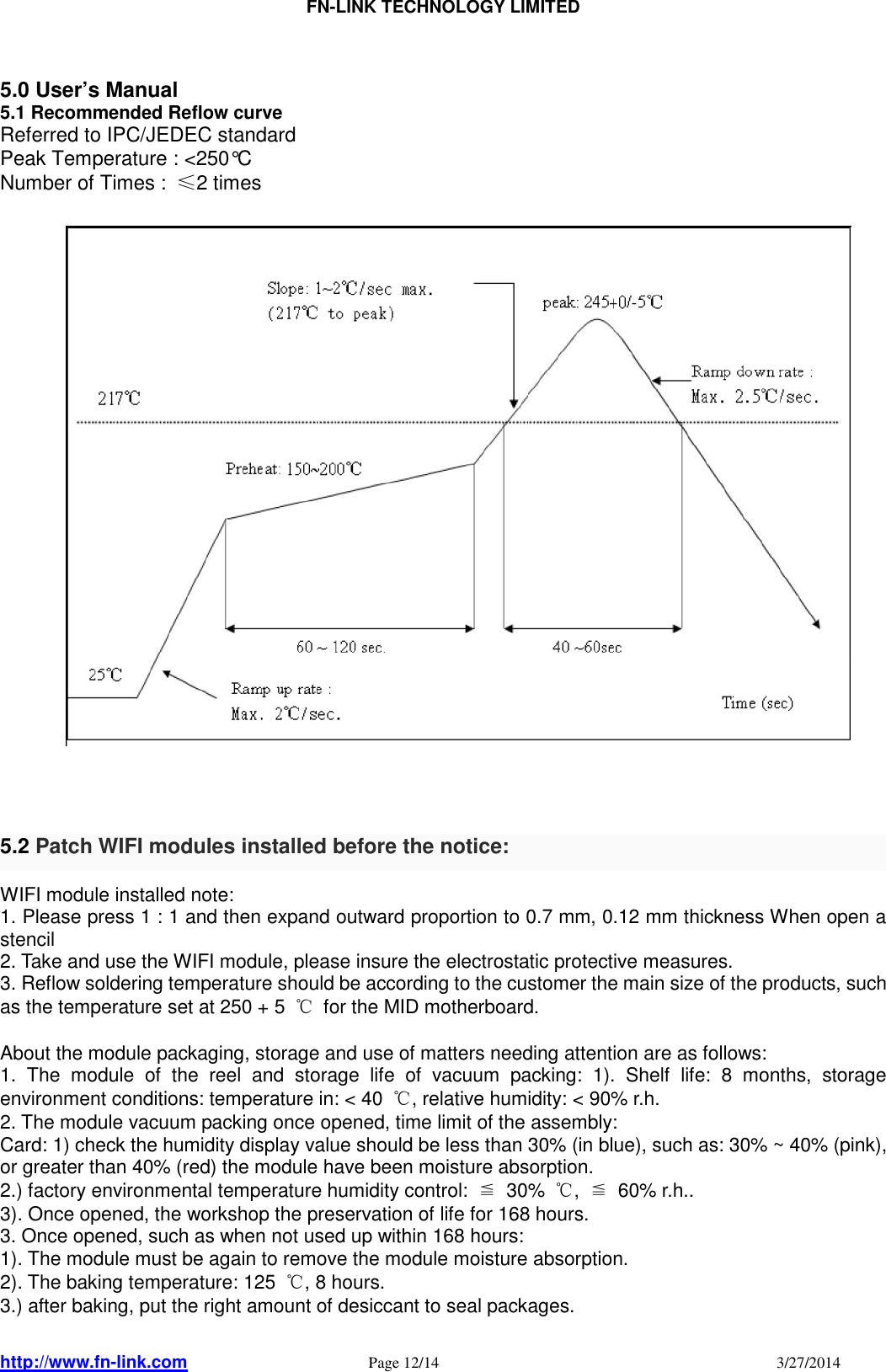                                FN-LINK TECHNOLOGY LIMITED http://www.fn-link.com   Page 12/14                                                                                    3/27/2014       5.0 User’s Manual 5.1 Recommended Reflow curve Referred to IPC/JEDEC standard Peak Temperature : &lt;250°C Number of Times :  ≤2 times                               5.2 Patch WIFI modules installed before the notice:   WIFI module installed note: 1. Please press 1 : 1 and then expand outward proportion to 0.7 mm, 0.12 mm thickness When open a stencil 2. Take and use the WIFI module, please insure the electrostatic protective measures. 3. Reflow soldering temperature should be according to the customer the main size of the products, such as the temperature set at 250 + 5  ℃  for the MID motherboard.  About the module packaging, storage and use of matters needing attention are as follows: 1.  The  module  of  the  reel  and  storage  life  of  vacuum  packing:  1).  Shelf  life:  8  months,  storage environment conditions: temperature in: &lt; 40  ℃, relative humidity: &lt; 90% r.h. 2. The module vacuum packing once opened, time limit of the assembly: Card: 1) check the humidity display value should be less than 30% (in blue), such as: 30% ~ 40% (pink), or greater than 40% (red) the module have been moisture absorption. 2.) factory environmental temperature humidity control:  ≦  30%  ℃,  ≦  60% r.h.. 3). Once opened, the workshop the preservation of life for 168 hours. 3. Once opened, such as when not used up within 168 hours: 1). The module must be again to remove the module moisture absorption. 2). The baking temperature: 125  ℃, 8 hours. 3.) after baking, put the right amount of desiccant to seal packages.  