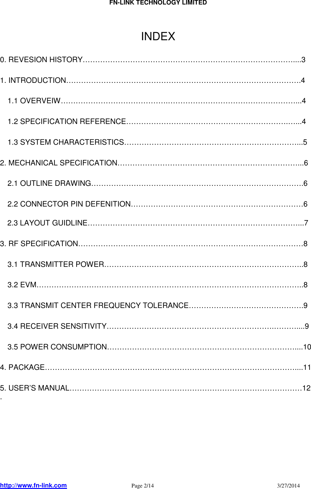                                FN-LINK TECHNOLOGY LIMITED http://www.fn-link.com   Page 2/14                                                                                    3/27/2014       INDEX  0. REVESION HISTORY…………………………………………………………………………....3  1. INTRODUCTION………………………………………………………………………………….4      1.1 OVERVEIW…………………………………….……………………………………………...4      1.2 SPECIFICATION REFERENCE…………………….………………………………….…...4      1.3 SYSTEM CHARACTERISTICS……………………………………………………………...5    2. MECHANICAL SPECIFICATION………………………………………………………………...6      2.1 OUTLINE DRAWING………………………………………………………………………….6      2.2 CONNECTOR PIN DEFENITION……………………………………………………………6  2.3 LAYOUT GUIDLINE…………………………………………………………………………...7  3. RF SPECIFICATION………………………………………………………………………………8      3.1 TRANSMITTER POWER……………………………………………………………………..8      3.2 EVM……………………………………………………………………………………………..8      3.3 TRANSMIT CENTER FREQUENCY TOLERANCE……………………………………….9      3.4 RECEIVER SENSITIVITY………………………………………………………….………....9      3.5 POWER CONSUMPTION…………………………………………………………………....10  4. PACKAGE……………………………………….………………………………………………....11  5. USER’S MANUAL…………………………………………………………………………………12 .         